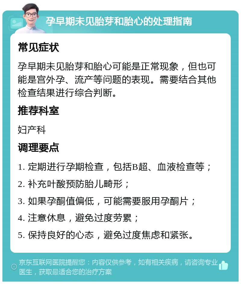 孕早期未见胎芽和胎心的处理指南 常见症状 孕早期未见胎芽和胎心可能是正常现象，但也可能是宫外孕、流产等问题的表现。需要结合其他检查结果进行综合判断。 推荐科室 妇产科 调理要点 1. 定期进行孕期检查，包括B超、血液检查等； 2. 补充叶酸预防胎儿畸形； 3. 如果孕酮值偏低，可能需要服用孕酮片； 4. 注意休息，避免过度劳累； 5. 保持良好的心态，避免过度焦虑和紧张。