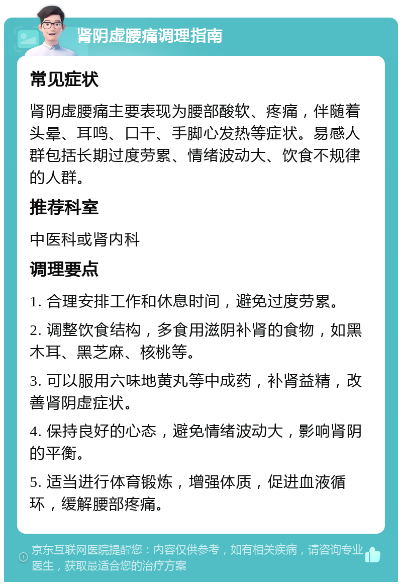 肾阴虚腰痛调理指南 常见症状 肾阴虚腰痛主要表现为腰部酸软、疼痛，伴随着头晕、耳鸣、口干、手脚心发热等症状。易感人群包括长期过度劳累、情绪波动大、饮食不规律的人群。 推荐科室 中医科或肾内科 调理要点 1. 合理安排工作和休息时间，避免过度劳累。 2. 调整饮食结构，多食用滋阴补肾的食物，如黑木耳、黑芝麻、核桃等。 3. 可以服用六味地黄丸等中成药，补肾益精，改善肾阴虚症状。 4. 保持良好的心态，避免情绪波动大，影响肾阴的平衡。 5. 适当进行体育锻炼，增强体质，促进血液循环，缓解腰部疼痛。