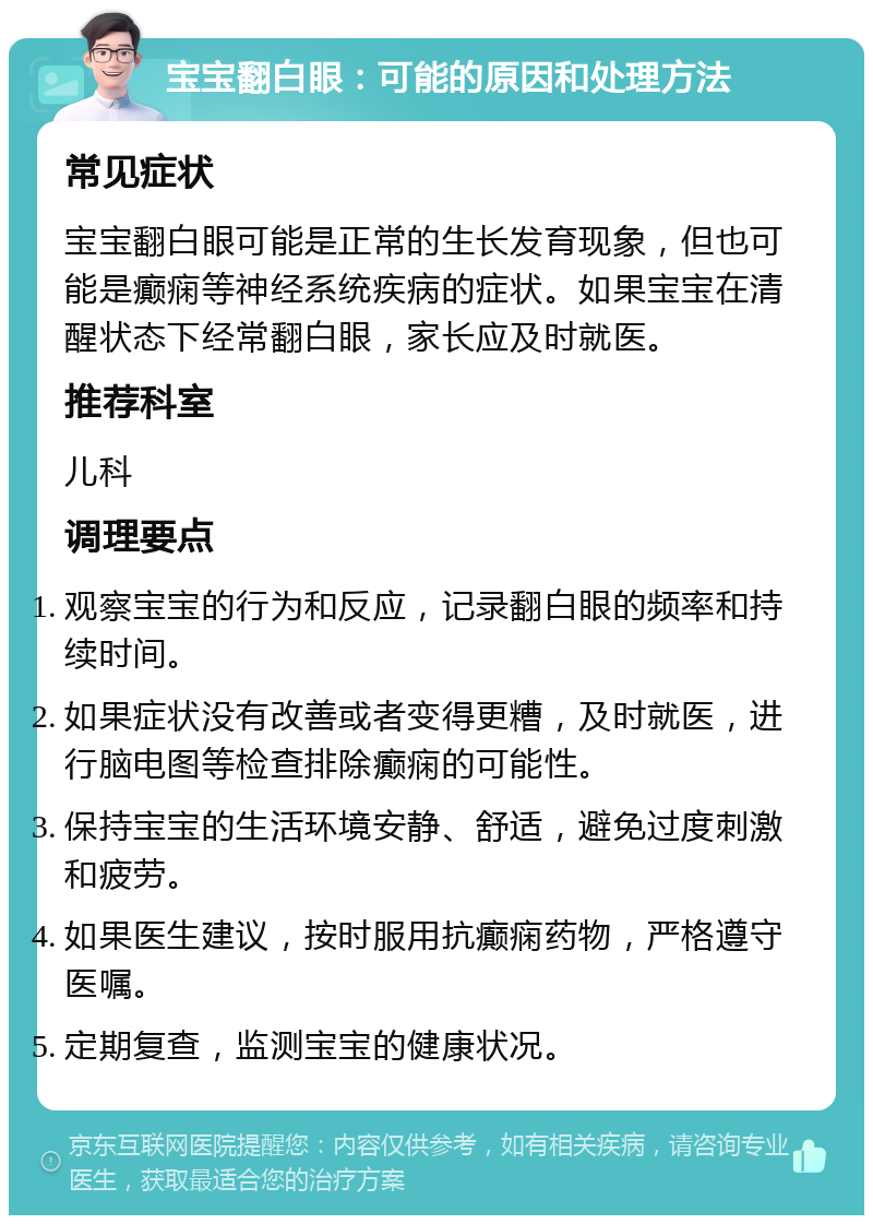 宝宝翻白眼：可能的原因和处理方法 常见症状 宝宝翻白眼可能是正常的生长发育现象，但也可能是癫痫等神经系统疾病的症状。如果宝宝在清醒状态下经常翻白眼，家长应及时就医。 推荐科室 儿科 调理要点 观察宝宝的行为和反应，记录翻白眼的频率和持续时间。 如果症状没有改善或者变得更糟，及时就医，进行脑电图等检查排除癫痫的可能性。 保持宝宝的生活环境安静、舒适，避免过度刺激和疲劳。 如果医生建议，按时服用抗癫痫药物，严格遵守医嘱。 定期复查，监测宝宝的健康状况。