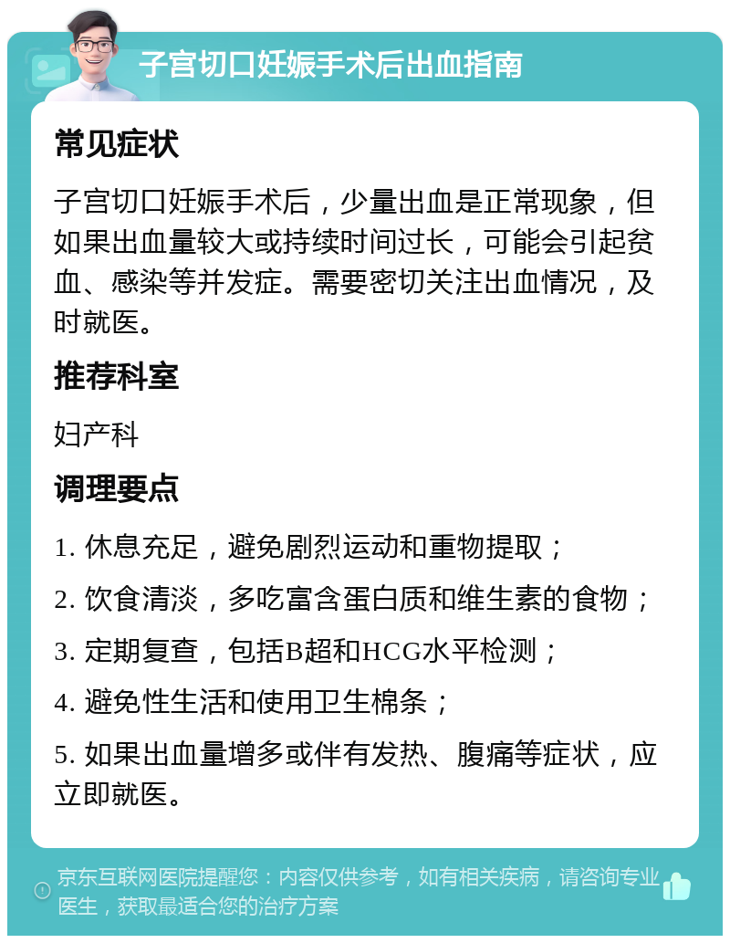 子宫切口妊娠手术后出血指南 常见症状 子宫切口妊娠手术后，少量出血是正常现象，但如果出血量较大或持续时间过长，可能会引起贫血、感染等并发症。需要密切关注出血情况，及时就医。 推荐科室 妇产科 调理要点 1. 休息充足，避免剧烈运动和重物提取； 2. 饮食清淡，多吃富含蛋白质和维生素的食物； 3. 定期复查，包括B超和HCG水平检测； 4. 避免性生活和使用卫生棉条； 5. 如果出血量增多或伴有发热、腹痛等症状，应立即就医。