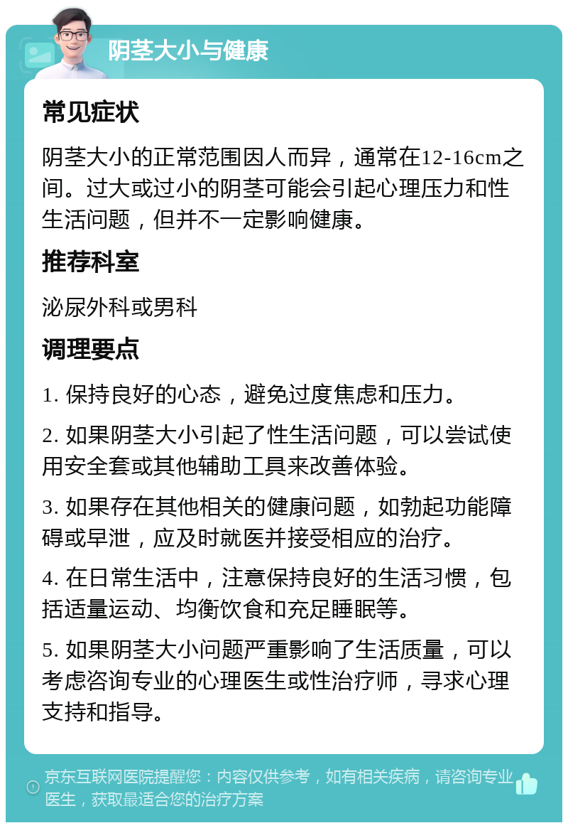 阴茎大小与健康 常见症状 阴茎大小的正常范围因人而异，通常在12-16cm之间。过大或过小的阴茎可能会引起心理压力和性生活问题，但并不一定影响健康。 推荐科室 泌尿外科或男科 调理要点 1. 保持良好的心态，避免过度焦虑和压力。 2. 如果阴茎大小引起了性生活问题，可以尝试使用安全套或其他辅助工具来改善体验。 3. 如果存在其他相关的健康问题，如勃起功能障碍或早泄，应及时就医并接受相应的治疗。 4. 在日常生活中，注意保持良好的生活习惯，包括适量运动、均衡饮食和充足睡眠等。 5. 如果阴茎大小问题严重影响了生活质量，可以考虑咨询专业的心理医生或性治疗师，寻求心理支持和指导。