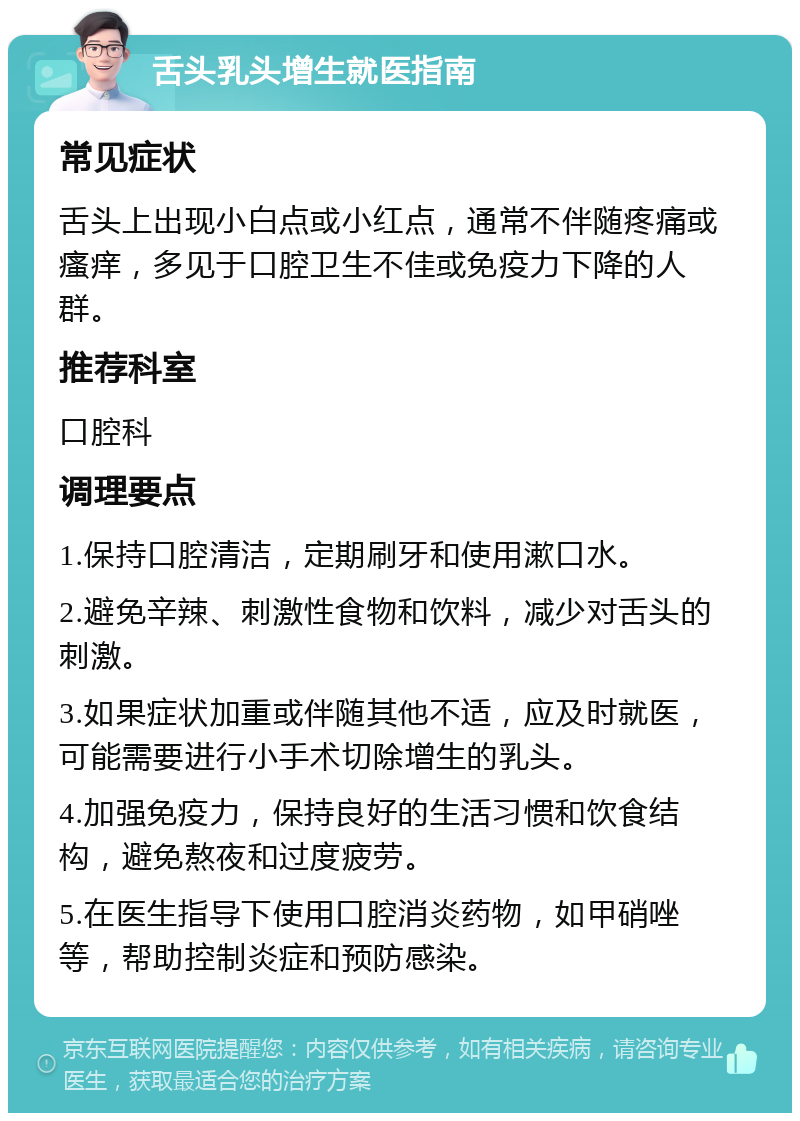 舌头乳头增生就医指南 常见症状 舌头上出现小白点或小红点，通常不伴随疼痛或瘙痒，多见于口腔卫生不佳或免疫力下降的人群。 推荐科室 口腔科 调理要点 1.保持口腔清洁，定期刷牙和使用漱口水。 2.避免辛辣、刺激性食物和饮料，减少对舌头的刺激。 3.如果症状加重或伴随其他不适，应及时就医，可能需要进行小手术切除增生的乳头。 4.加强免疫力，保持良好的生活习惯和饮食结构，避免熬夜和过度疲劳。 5.在医生指导下使用口腔消炎药物，如甲硝唑等，帮助控制炎症和预防感染。