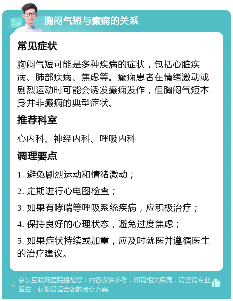 胸闷气短与癫痫的关系 常见症状 胸闷气短可能是多种疾病的症状，包括心脏疾病、肺部疾病、焦虑等。癫痫患者在情绪激动或剧烈运动时可能会诱发癫痫发作，但胸闷气短本身并非癫痫的典型症状。 推荐科室 心内科、神经内科、呼吸内科 调理要点 1. 避免剧烈运动和情绪激动； 2. 定期进行心电图检查； 3. 如果有哮喘等呼吸系统疾病，应积极治疗； 4. 保持良好的心理状态，避免过度焦虑； 5. 如果症状持续或加重，应及时就医并遵循医生的治疗建议。