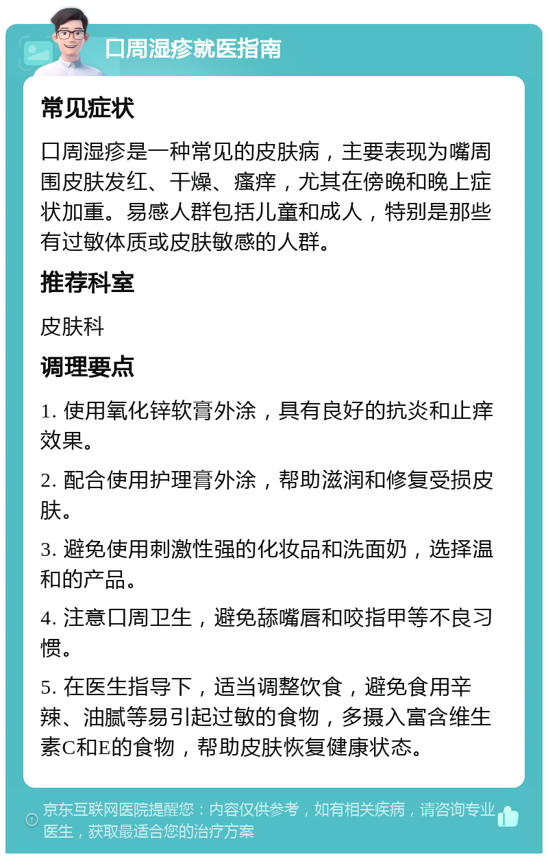 口周湿疹就医指南 常见症状 口周湿疹是一种常见的皮肤病，主要表现为嘴周围皮肤发红、干燥、瘙痒，尤其在傍晚和晚上症状加重。易感人群包括儿童和成人，特别是那些有过敏体质或皮肤敏感的人群。 推荐科室 皮肤科 调理要点 1. 使用氧化锌软膏外涂，具有良好的抗炎和止痒效果。 2. 配合使用护理膏外涂，帮助滋润和修复受损皮肤。 3. 避免使用刺激性强的化妆品和洗面奶，选择温和的产品。 4. 注意口周卫生，避免舔嘴唇和咬指甲等不良习惯。 5. 在医生指导下，适当调整饮食，避免食用辛辣、油腻等易引起过敏的食物，多摄入富含维生素C和E的食物，帮助皮肤恢复健康状态。