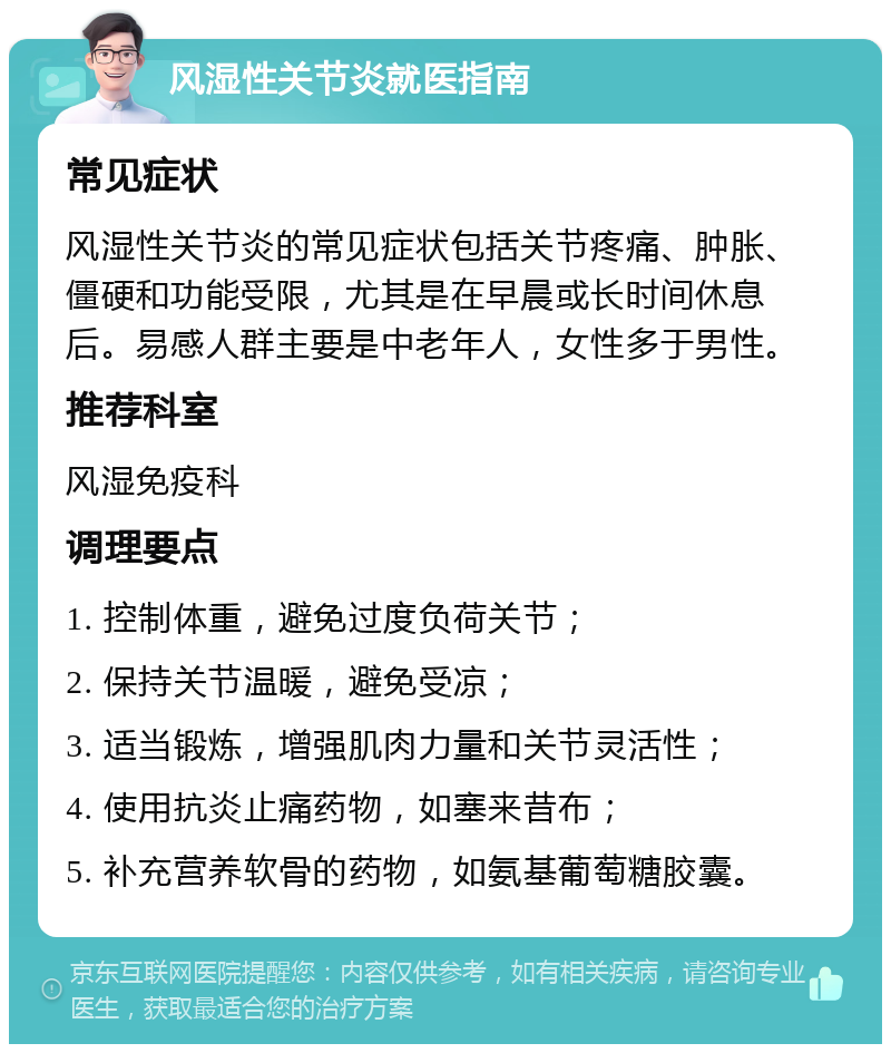 风湿性关节炎就医指南 常见症状 风湿性关节炎的常见症状包括关节疼痛、肿胀、僵硬和功能受限，尤其是在早晨或长时间休息后。易感人群主要是中老年人，女性多于男性。 推荐科室 风湿免疫科 调理要点 1. 控制体重，避免过度负荷关节； 2. 保持关节温暖，避免受凉； 3. 适当锻炼，增强肌肉力量和关节灵活性； 4. 使用抗炎止痛药物，如塞来昔布； 5. 补充营养软骨的药物，如氨基葡萄糖胶囊。