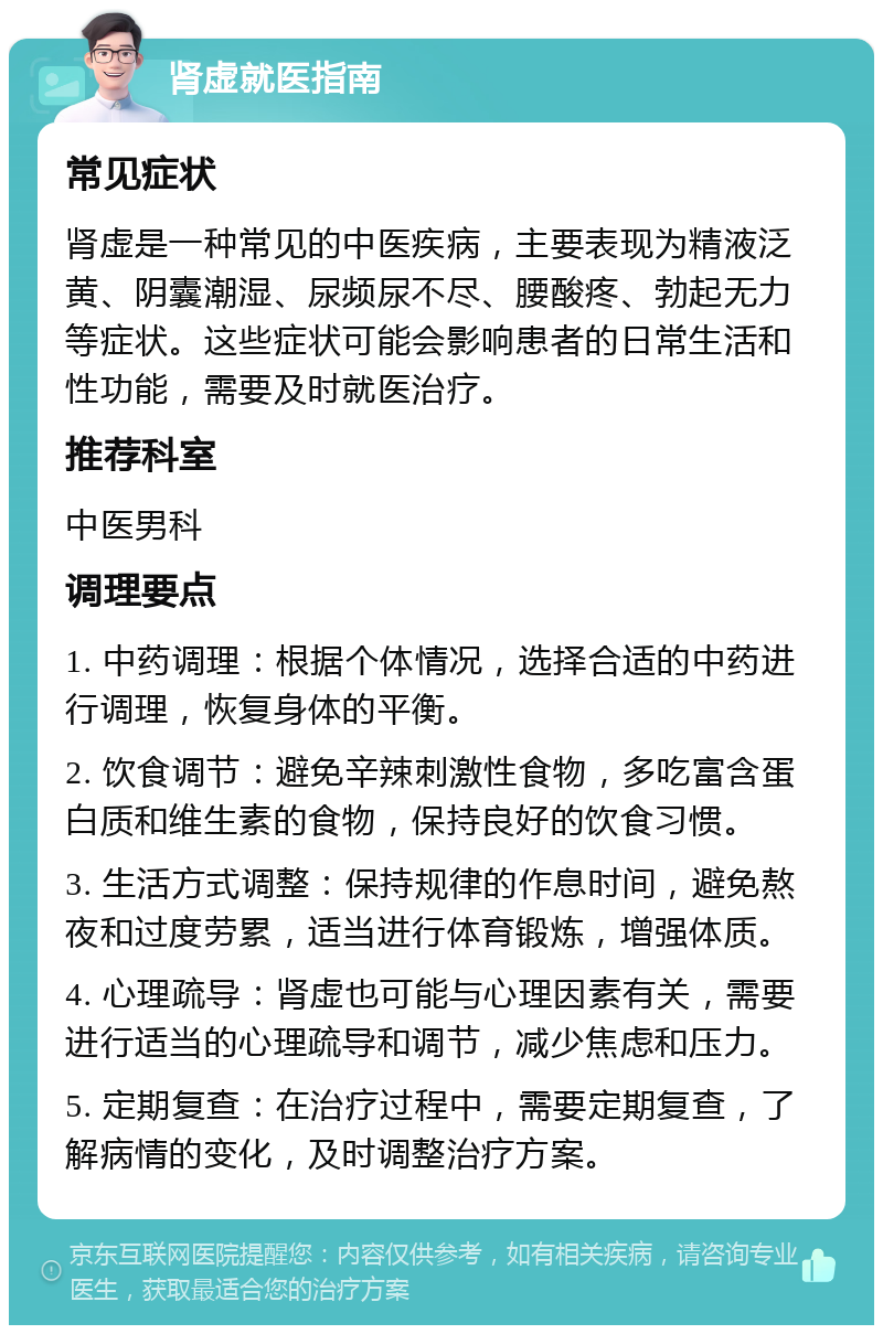 肾虚就医指南 常见症状 肾虚是一种常见的中医疾病，主要表现为精液泛黄、阴囊潮湿、尿频尿不尽、腰酸疼、勃起无力等症状。这些症状可能会影响患者的日常生活和性功能，需要及时就医治疗。 推荐科室 中医男科 调理要点 1. 中药调理：根据个体情况，选择合适的中药进行调理，恢复身体的平衡。 2. 饮食调节：避免辛辣刺激性食物，多吃富含蛋白质和维生素的食物，保持良好的饮食习惯。 3. 生活方式调整：保持规律的作息时间，避免熬夜和过度劳累，适当进行体育锻炼，增强体质。 4. 心理疏导：肾虚也可能与心理因素有关，需要进行适当的心理疏导和调节，减少焦虑和压力。 5. 定期复查：在治疗过程中，需要定期复查，了解病情的变化，及时调整治疗方案。