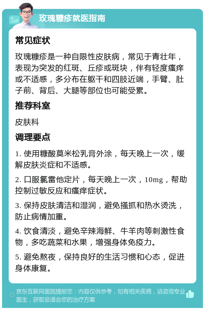 玫瑰糠疹就医指南 常见症状 玫瑰糠疹是一种自限性皮肤病，常见于青壮年，表现为突发的红斑、丘疹或斑块，伴有轻度瘙痒或不适感，多分布在躯干和四肢近端，手臂、肚子前、背后、大腿等部位也可能受累。 推荐科室 皮肤科 调理要点 1. 使用糠酸莫米松乳膏外涂，每天晚上一次，缓解皮肤炎症和不适感。 2. 口服氯雷他定片，每天晚上一次，10mg，帮助控制过敏反应和瘙痒症状。 3. 保持皮肤清洁和湿润，避免搔抓和热水烫洗，防止病情加重。 4. 饮食清淡，避免辛辣海鲜、牛羊肉等刺激性食物，多吃蔬菜和水果，增强身体免疫力。 5. 避免熬夜，保持良好的生活习惯和心态，促进身体康复。