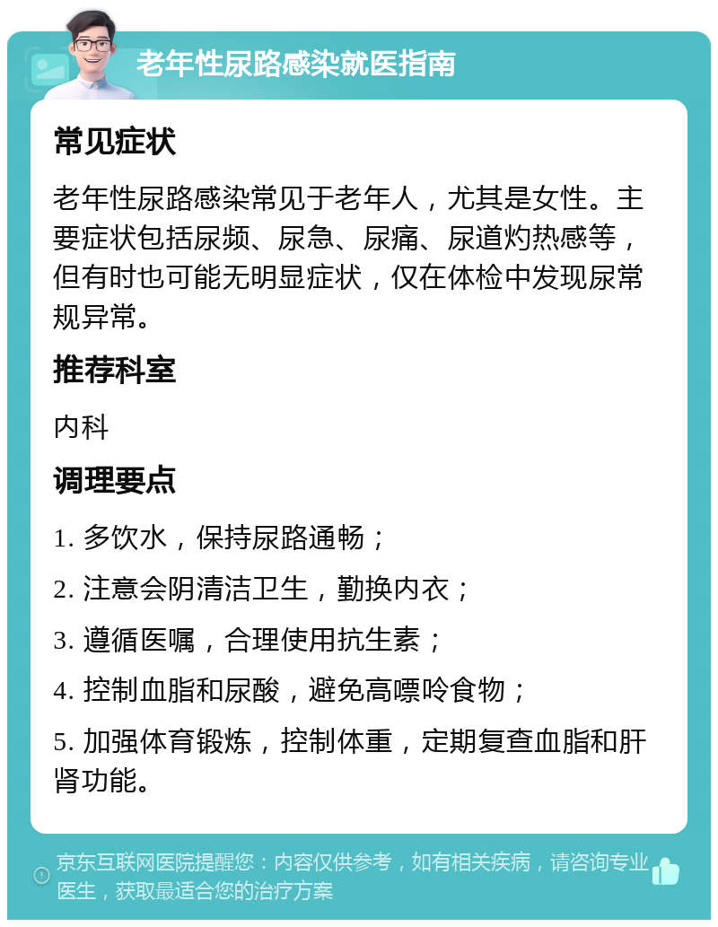 老年性尿路感染就医指南 常见症状 老年性尿路感染常见于老年人，尤其是女性。主要症状包括尿频、尿急、尿痛、尿道灼热感等，但有时也可能无明显症状，仅在体检中发现尿常规异常。 推荐科室 内科 调理要点 1. 多饮水，保持尿路通畅； 2. 注意会阴清洁卫生，勤换内衣； 3. 遵循医嘱，合理使用抗生素； 4. 控制血脂和尿酸，避免高嘌呤食物； 5. 加强体育锻炼，控制体重，定期复查血脂和肝肾功能。