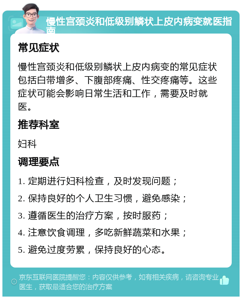 慢性宫颈炎和低级别鳞状上皮内病变就医指南 常见症状 慢性宫颈炎和低级别鳞状上皮内病变的常见症状包括白带增多、下腹部疼痛、性交疼痛等。这些症状可能会影响日常生活和工作，需要及时就医。 推荐科室 妇科 调理要点 1. 定期进行妇科检查，及时发现问题； 2. 保持良好的个人卫生习惯，避免感染； 3. 遵循医生的治疗方案，按时服药； 4. 注意饮食调理，多吃新鲜蔬菜和水果； 5. 避免过度劳累，保持良好的心态。