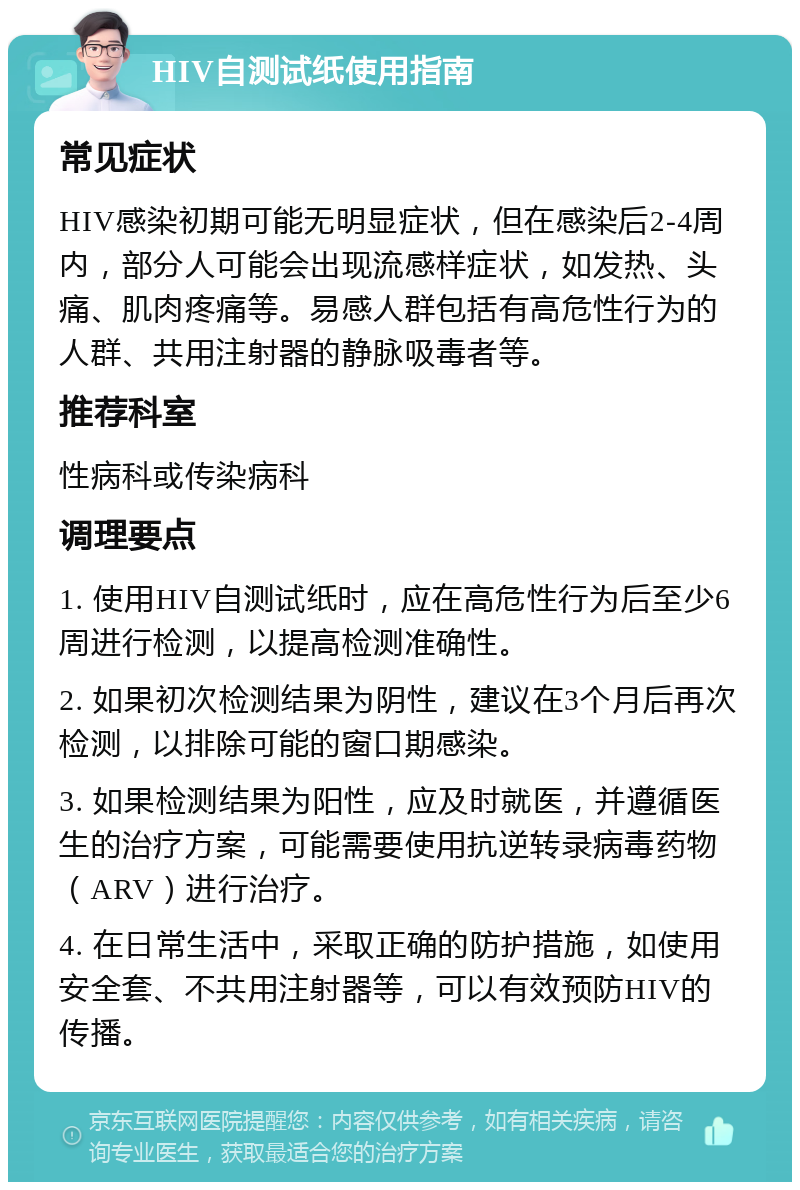 HIV自测试纸使用指南 常见症状 HIV感染初期可能无明显症状，但在感染后2-4周内，部分人可能会出现流感样症状，如发热、头痛、肌肉疼痛等。易感人群包括有高危性行为的人群、共用注射器的静脉吸毒者等。 推荐科室 性病科或传染病科 调理要点 1. 使用HIV自测试纸时，应在高危性行为后至少6周进行检测，以提高检测准确性。 2. 如果初次检测结果为阴性，建议在3个月后再次检测，以排除可能的窗口期感染。 3. 如果检测结果为阳性，应及时就医，并遵循医生的治疗方案，可能需要使用抗逆转录病毒药物（ARV）进行治疗。 4. 在日常生活中，采取正确的防护措施，如使用安全套、不共用注射器等，可以有效预防HIV的传播。