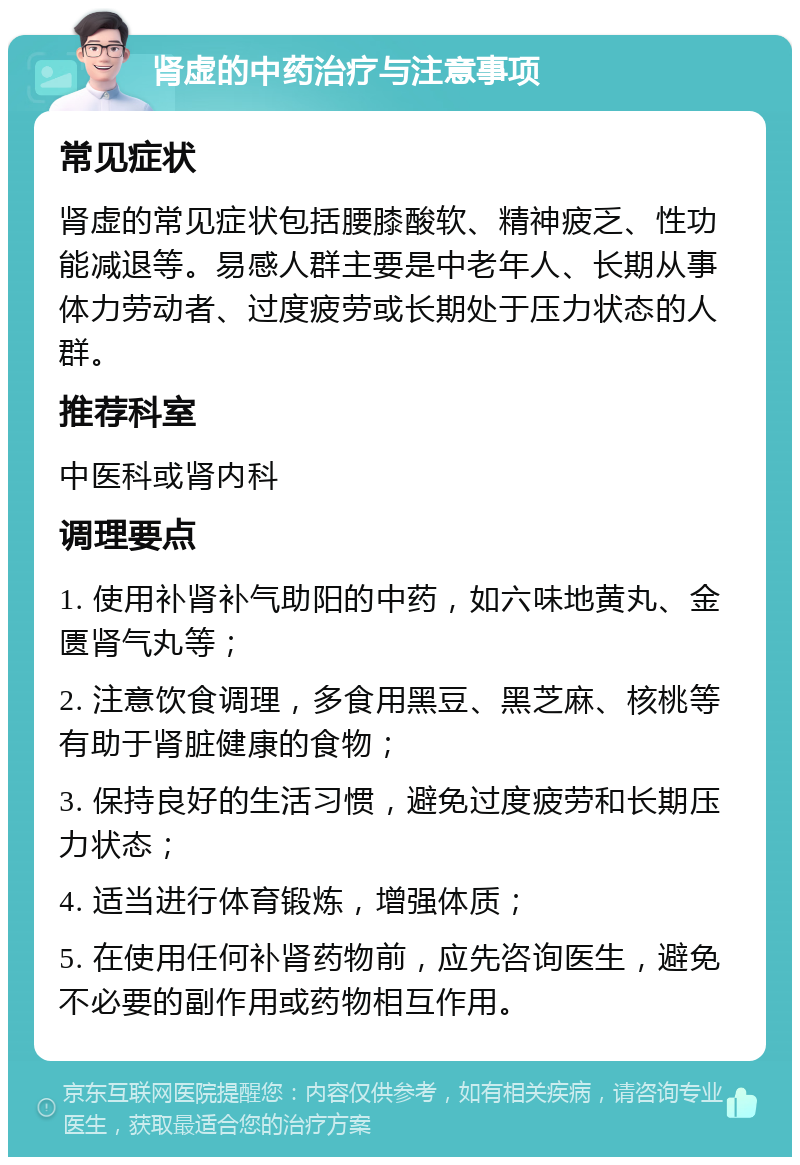 肾虚的中药治疗与注意事项 常见症状 肾虚的常见症状包括腰膝酸软、精神疲乏、性功能减退等。易感人群主要是中老年人、长期从事体力劳动者、过度疲劳或长期处于压力状态的人群。 推荐科室 中医科或肾内科 调理要点 1. 使用补肾补气助阳的中药，如六味地黄丸、金匮肾气丸等； 2. 注意饮食调理，多食用黑豆、黑芝麻、核桃等有助于肾脏健康的食物； 3. 保持良好的生活习惯，避免过度疲劳和长期压力状态； 4. 适当进行体育锻炼，增强体质； 5. 在使用任何补肾药物前，应先咨询医生，避免不必要的副作用或药物相互作用。