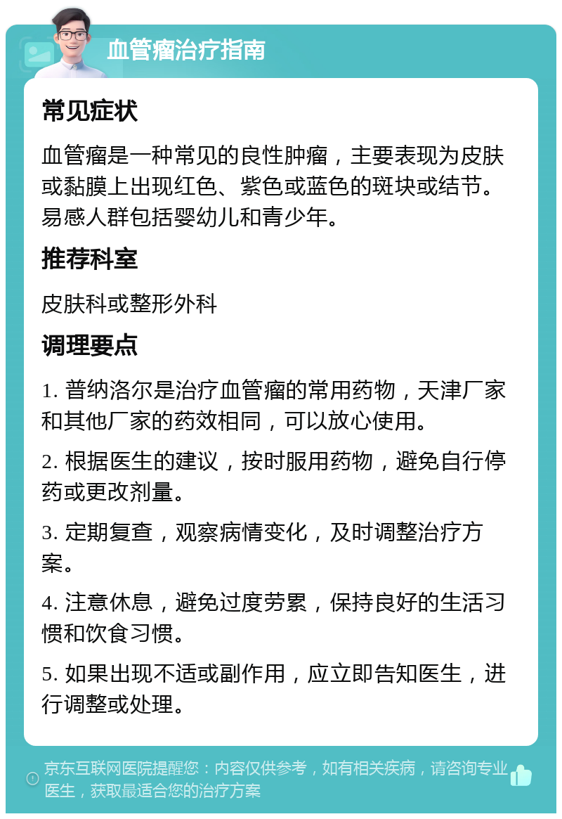 血管瘤治疗指南 常见症状 血管瘤是一种常见的良性肿瘤，主要表现为皮肤或黏膜上出现红色、紫色或蓝色的斑块或结节。易感人群包括婴幼儿和青少年。 推荐科室 皮肤科或整形外科 调理要点 1. 普纳洛尔是治疗血管瘤的常用药物，天津厂家和其他厂家的药效相同，可以放心使用。 2. 根据医生的建议，按时服用药物，避免自行停药或更改剂量。 3. 定期复查，观察病情变化，及时调整治疗方案。 4. 注意休息，避免过度劳累，保持良好的生活习惯和饮食习惯。 5. 如果出现不适或副作用，应立即告知医生，进行调整或处理。