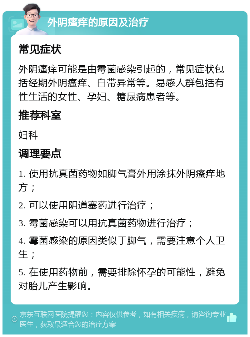 外阴瘙痒的原因及治疗 常见症状 外阴瘙痒可能是由霉菌感染引起的，常见症状包括经期外阴瘙痒、白带异常等。易感人群包括有性生活的女性、孕妇、糖尿病患者等。 推荐科室 妇科 调理要点 1. 使用抗真菌药物如脚气膏外用涂抹外阴瘙痒地方； 2. 可以使用阴道塞药进行治疗； 3. 霉菌感染可以用抗真菌药物进行治疗； 4. 霉菌感染的原因类似于脚气，需要注意个人卫生； 5. 在使用药物前，需要排除怀孕的可能性，避免对胎儿产生影响。