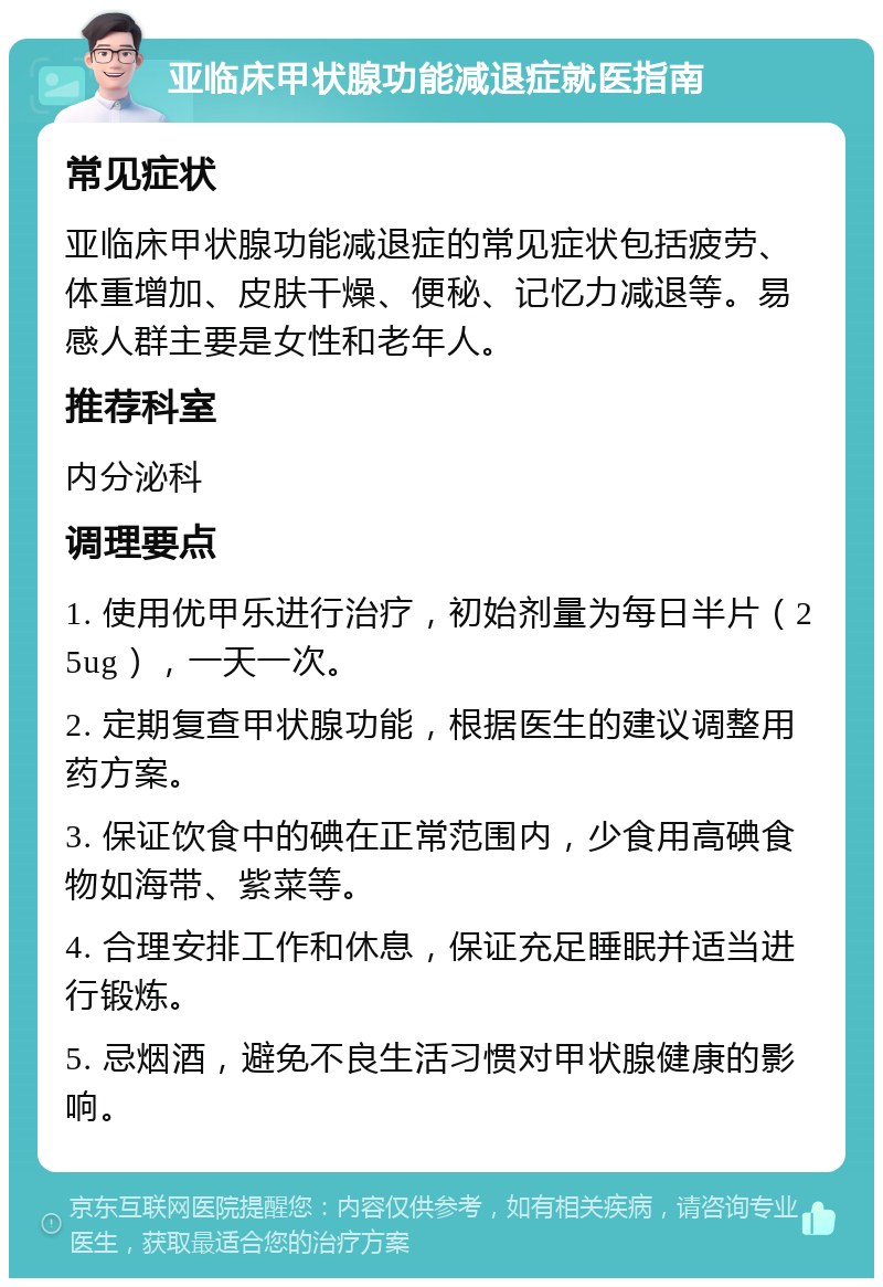 亚临床甲状腺功能减退症就医指南 常见症状 亚临床甲状腺功能减退症的常见症状包括疲劳、体重增加、皮肤干燥、便秘、记忆力减退等。易感人群主要是女性和老年人。 推荐科室 内分泌科 调理要点 1. 使用优甲乐进行治疗，初始剂量为每日半片（25ug），一天一次。 2. 定期复查甲状腺功能，根据医生的建议调整用药方案。 3. 保证饮食中的碘在正常范围内，少食用高碘食物如海带、紫菜等。 4. 合理安排工作和休息，保证充足睡眠并适当进行锻炼。 5. 忌烟酒，避免不良生活习惯对甲状腺健康的影响。