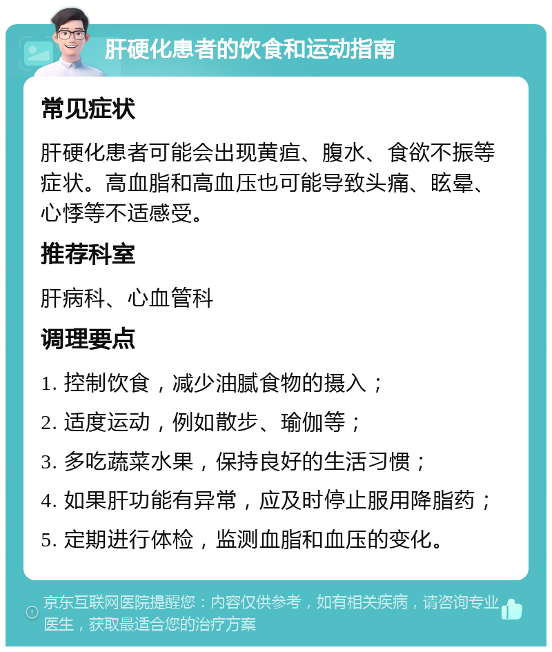 肝硬化患者的饮食和运动指南 常见症状 肝硬化患者可能会出现黄疸、腹水、食欲不振等症状。高血脂和高血压也可能导致头痛、眩晕、心悸等不适感受。 推荐科室 肝病科、心血管科 调理要点 1. 控制饮食，减少油腻食物的摄入； 2. 适度运动，例如散步、瑜伽等； 3. 多吃蔬菜水果，保持良好的生活习惯； 4. 如果肝功能有异常，应及时停止服用降脂药； 5. 定期进行体检，监测血脂和血压的变化。