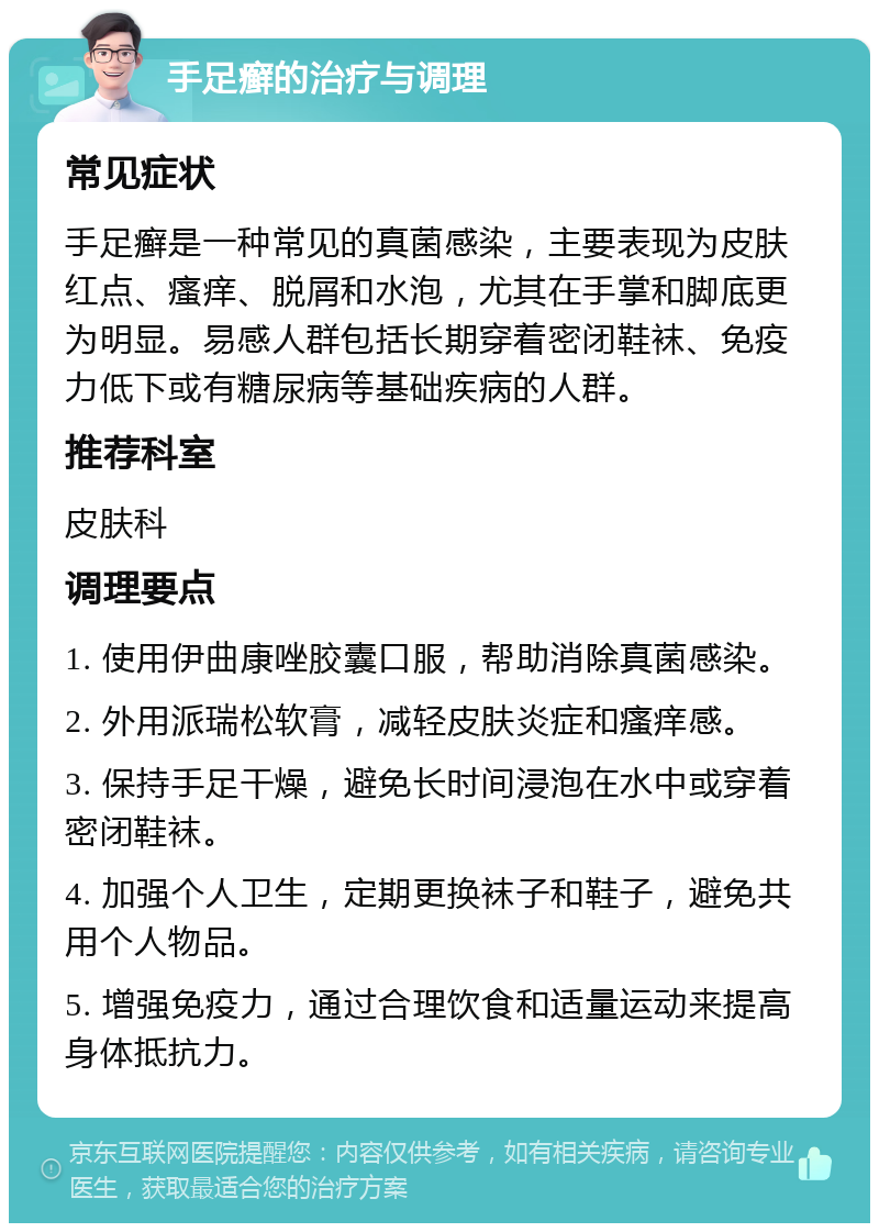 手足癣的治疗与调理 常见症状 手足癣是一种常见的真菌感染，主要表现为皮肤红点、瘙痒、脱屑和水泡，尤其在手掌和脚底更为明显。易感人群包括长期穿着密闭鞋袜、免疫力低下或有糖尿病等基础疾病的人群。 推荐科室 皮肤科 调理要点 1. 使用伊曲康唑胶囊口服，帮助消除真菌感染。 2. 外用派瑞松软膏，减轻皮肤炎症和瘙痒感。 3. 保持手足干燥，避免长时间浸泡在水中或穿着密闭鞋袜。 4. 加强个人卫生，定期更换袜子和鞋子，避免共用个人物品。 5. 增强免疫力，通过合理饮食和适量运动来提高身体抵抗力。