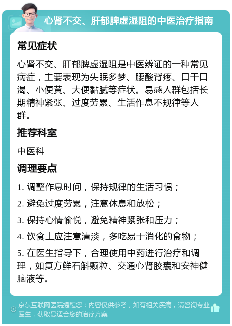 心肾不交、肝郁脾虚湿阻的中医治疗指南 常见症状 心肾不交、肝郁脾虚湿阻是中医辨证的一种常见病症，主要表现为失眠多梦、腰酸背疼、口干口渴、小便黄、大便黏腻等症状。易感人群包括长期精神紧张、过度劳累、生活作息不规律等人群。 推荐科室 中医科 调理要点 1. 调整作息时间，保持规律的生活习惯； 2. 避免过度劳累，注意休息和放松； 3. 保持心情愉悦，避免精神紧张和压力； 4. 饮食上应注意清淡，多吃易于消化的食物； 5. 在医生指导下，合理使用中药进行治疗和调理，如复方鲜石斛颗粒、交通心肾胶囊和安神健脑液等。