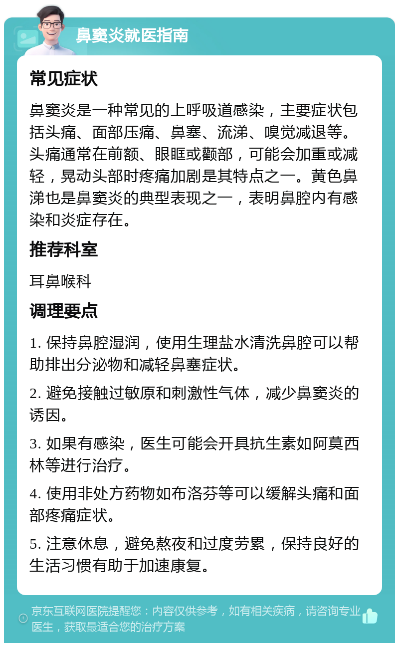 鼻窦炎就医指南 常见症状 鼻窦炎是一种常见的上呼吸道感染，主要症状包括头痛、面部压痛、鼻塞、流涕、嗅觉减退等。头痛通常在前额、眼眶或颧部，可能会加重或减轻，晃动头部时疼痛加剧是其特点之一。黄色鼻涕也是鼻窦炎的典型表现之一，表明鼻腔内有感染和炎症存在。 推荐科室 耳鼻喉科 调理要点 1. 保持鼻腔湿润，使用生理盐水清洗鼻腔可以帮助排出分泌物和减轻鼻塞症状。 2. 避免接触过敏原和刺激性气体，减少鼻窦炎的诱因。 3. 如果有感染，医生可能会开具抗生素如阿莫西林等进行治疗。 4. 使用非处方药物如布洛芬等可以缓解头痛和面部疼痛症状。 5. 注意休息，避免熬夜和过度劳累，保持良好的生活习惯有助于加速康复。