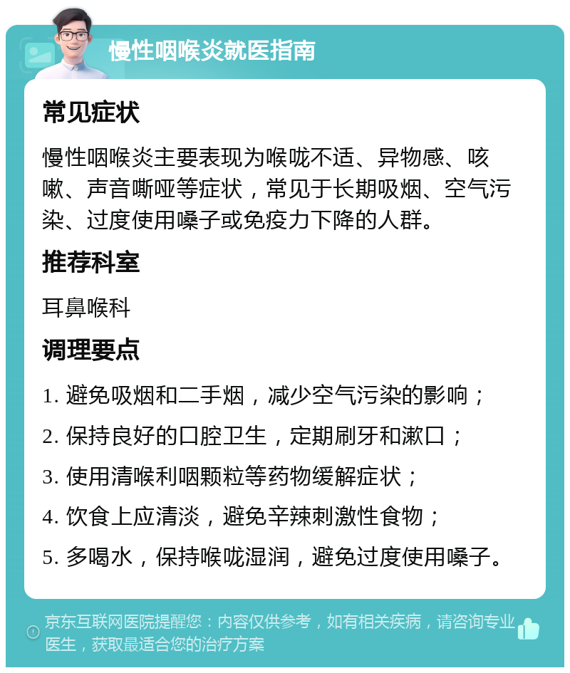 慢性咽喉炎就医指南 常见症状 慢性咽喉炎主要表现为喉咙不适、异物感、咳嗽、声音嘶哑等症状，常见于长期吸烟、空气污染、过度使用嗓子或免疫力下降的人群。 推荐科室 耳鼻喉科 调理要点 1. 避免吸烟和二手烟，减少空气污染的影响； 2. 保持良好的口腔卫生，定期刷牙和漱口； 3. 使用清喉利咽颗粒等药物缓解症状； 4. 饮食上应清淡，避免辛辣刺激性食物； 5. 多喝水，保持喉咙湿润，避免过度使用嗓子。