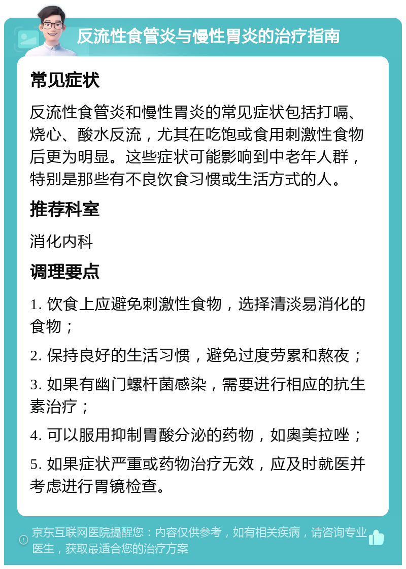 反流性食管炎与慢性胃炎的治疗指南 常见症状 反流性食管炎和慢性胃炎的常见症状包括打嗝、烧心、酸水反流，尤其在吃饱或食用刺激性食物后更为明显。这些症状可能影响到中老年人群，特别是那些有不良饮食习惯或生活方式的人。 推荐科室 消化内科 调理要点 1. 饮食上应避免刺激性食物，选择清淡易消化的食物； 2. 保持良好的生活习惯，避免过度劳累和熬夜； 3. 如果有幽门螺杆菌感染，需要进行相应的抗生素治疗； 4. 可以服用抑制胃酸分泌的药物，如奥美拉唑； 5. 如果症状严重或药物治疗无效，应及时就医并考虑进行胃镜检查。