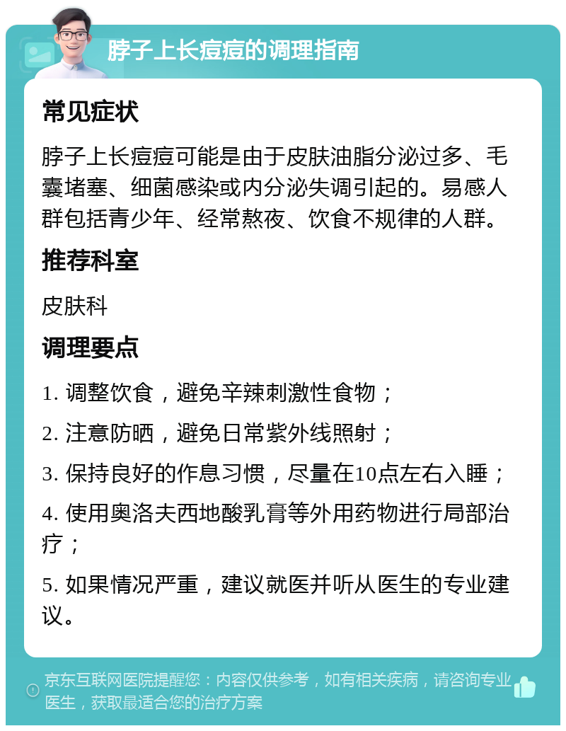 脖子上长痘痘的调理指南 常见症状 脖子上长痘痘可能是由于皮肤油脂分泌过多、毛囊堵塞、细菌感染或内分泌失调引起的。易感人群包括青少年、经常熬夜、饮食不规律的人群。 推荐科室 皮肤科 调理要点 1. 调整饮食，避免辛辣刺激性食物； 2. 注意防晒，避免日常紫外线照射； 3. 保持良好的作息习惯，尽量在10点左右入睡； 4. 使用奥洛夫西地酸乳膏等外用药物进行局部治疗； 5. 如果情况严重，建议就医并听从医生的专业建议。