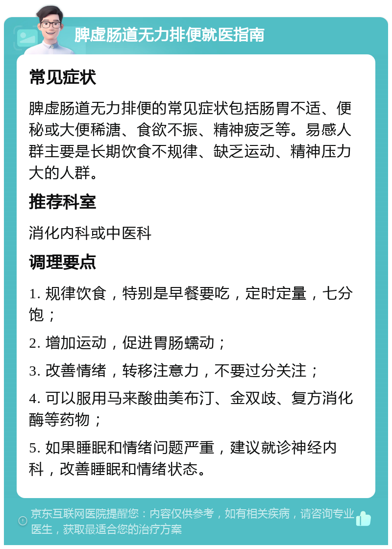 脾虚肠道无力排便就医指南 常见症状 脾虚肠道无力排便的常见症状包括肠胃不适、便秘或大便稀溏、食欲不振、精神疲乏等。易感人群主要是长期饮食不规律、缺乏运动、精神压力大的人群。 推荐科室 消化内科或中医科 调理要点 1. 规律饮食，特别是早餐要吃，定时定量，七分饱； 2. 增加运动，促进胃肠蠕动； 3. 改善情绪，转移注意力，不要过分关注； 4. 可以服用马来酸曲美布汀、金双歧、复方消化酶等药物； 5. 如果睡眠和情绪问题严重，建议就诊神经内科，改善睡眠和情绪状态。