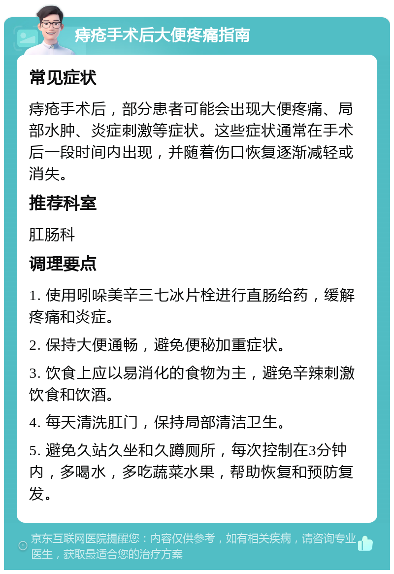 痔疮手术后大便疼痛指南 常见症状 痔疮手术后，部分患者可能会出现大便疼痛、局部水肿、炎症刺激等症状。这些症状通常在手术后一段时间内出现，并随着伤口恢复逐渐减轻或消失。 推荐科室 肛肠科 调理要点 1. 使用吲哚美辛三七冰片栓进行直肠给药，缓解疼痛和炎症。 2. 保持大便通畅，避免便秘加重症状。 3. 饮食上应以易消化的食物为主，避免辛辣刺激饮食和饮酒。 4. 每天清洗肛门，保持局部清洁卫生。 5. 避免久站久坐和久蹲厕所，每次控制在3分钟内，多喝水，多吃蔬菜水果，帮助恢复和预防复发。