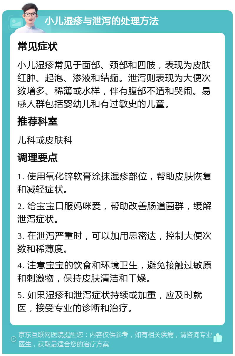 小儿湿疹与泄泻的处理方法 常见症状 小儿湿疹常见于面部、颈部和四肢，表现为皮肤红肿、起泡、渗液和结痂。泄泻则表现为大便次数增多、稀薄或水样，伴有腹部不适和哭闹。易感人群包括婴幼儿和有过敏史的儿童。 推荐科室 儿科或皮肤科 调理要点 1. 使用氧化锌软膏涂抹湿疹部位，帮助皮肤恢复和减轻症状。 2. 给宝宝口服妈咪爱，帮助改善肠道菌群，缓解泄泻症状。 3. 在泄泻严重时，可以加用思密达，控制大便次数和稀薄度。 4. 注意宝宝的饮食和环境卫生，避免接触过敏原和刺激物，保持皮肤清洁和干燥。 5. 如果湿疹和泄泻症状持续或加重，应及时就医，接受专业的诊断和治疗。