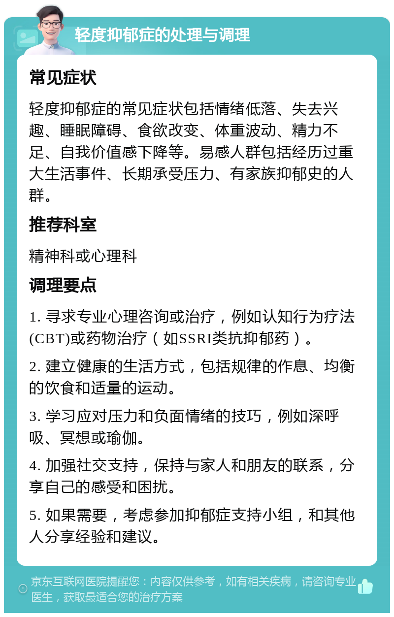 轻度抑郁症的处理与调理 常见症状 轻度抑郁症的常见症状包括情绪低落、失去兴趣、睡眠障碍、食欲改变、体重波动、精力不足、自我价值感下降等。易感人群包括经历过重大生活事件、长期承受压力、有家族抑郁史的人群。 推荐科室 精神科或心理科 调理要点 1. 寻求专业心理咨询或治疗，例如认知行为疗法(CBT)或药物治疗（如SSRI类抗抑郁药）。 2. 建立健康的生活方式，包括规律的作息、均衡的饮食和适量的运动。 3. 学习应对压力和负面情绪的技巧，例如深呼吸、冥想或瑜伽。 4. 加强社交支持，保持与家人和朋友的联系，分享自己的感受和困扰。 5. 如果需要，考虑参加抑郁症支持小组，和其他人分享经验和建议。