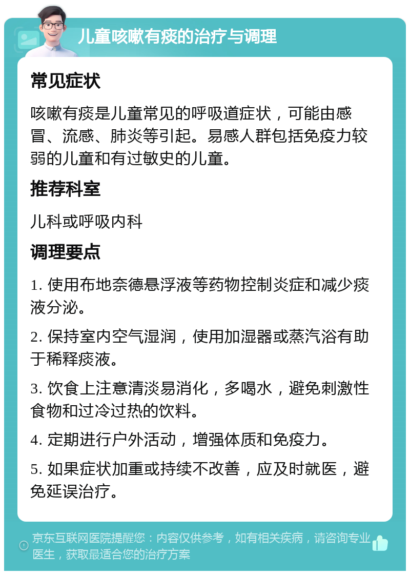 儿童咳嗽有痰的治疗与调理 常见症状 咳嗽有痰是儿童常见的呼吸道症状，可能由感冒、流感、肺炎等引起。易感人群包括免疫力较弱的儿童和有过敏史的儿童。 推荐科室 儿科或呼吸内科 调理要点 1. 使用布地奈德悬浮液等药物控制炎症和减少痰液分泌。 2. 保持室内空气湿润，使用加湿器或蒸汽浴有助于稀释痰液。 3. 饮食上注意清淡易消化，多喝水，避免刺激性食物和过冷过热的饮料。 4. 定期进行户外活动，增强体质和免疫力。 5. 如果症状加重或持续不改善，应及时就医，避免延误治疗。