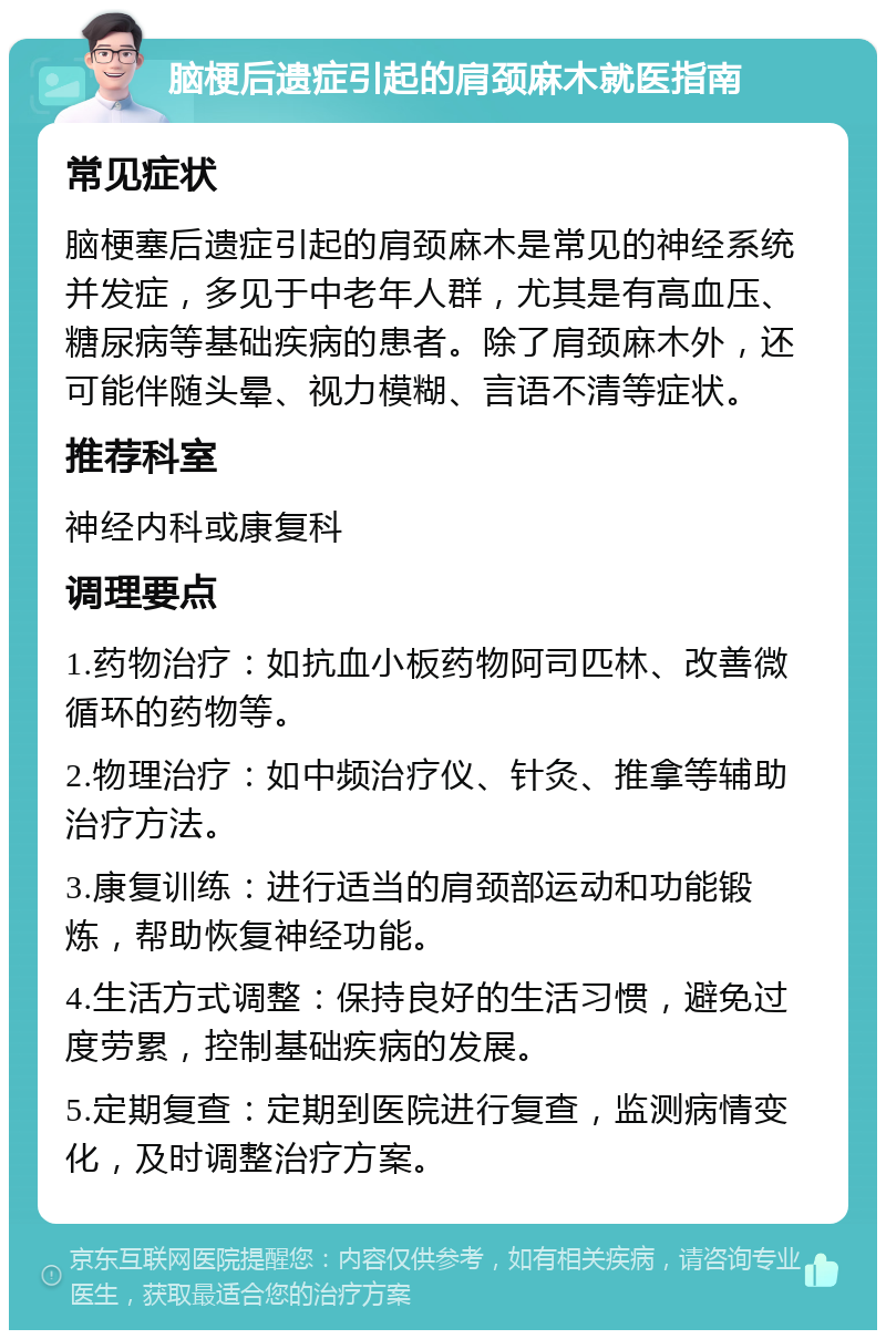 脑梗后遗症引起的肩颈麻木就医指南 常见症状 脑梗塞后遗症引起的肩颈麻木是常见的神经系统并发症，多见于中老年人群，尤其是有高血压、糖尿病等基础疾病的患者。除了肩颈麻木外，还可能伴随头晕、视力模糊、言语不清等症状。 推荐科室 神经内科或康复科 调理要点 1.药物治疗：如抗血小板药物阿司匹林、改善微循环的药物等。 2.物理治疗：如中频治疗仪、针灸、推拿等辅助治疗方法。 3.康复训练：进行适当的肩颈部运动和功能锻炼，帮助恢复神经功能。 4.生活方式调整：保持良好的生活习惯，避免过度劳累，控制基础疾病的发展。 5.定期复查：定期到医院进行复查，监测病情变化，及时调整治疗方案。