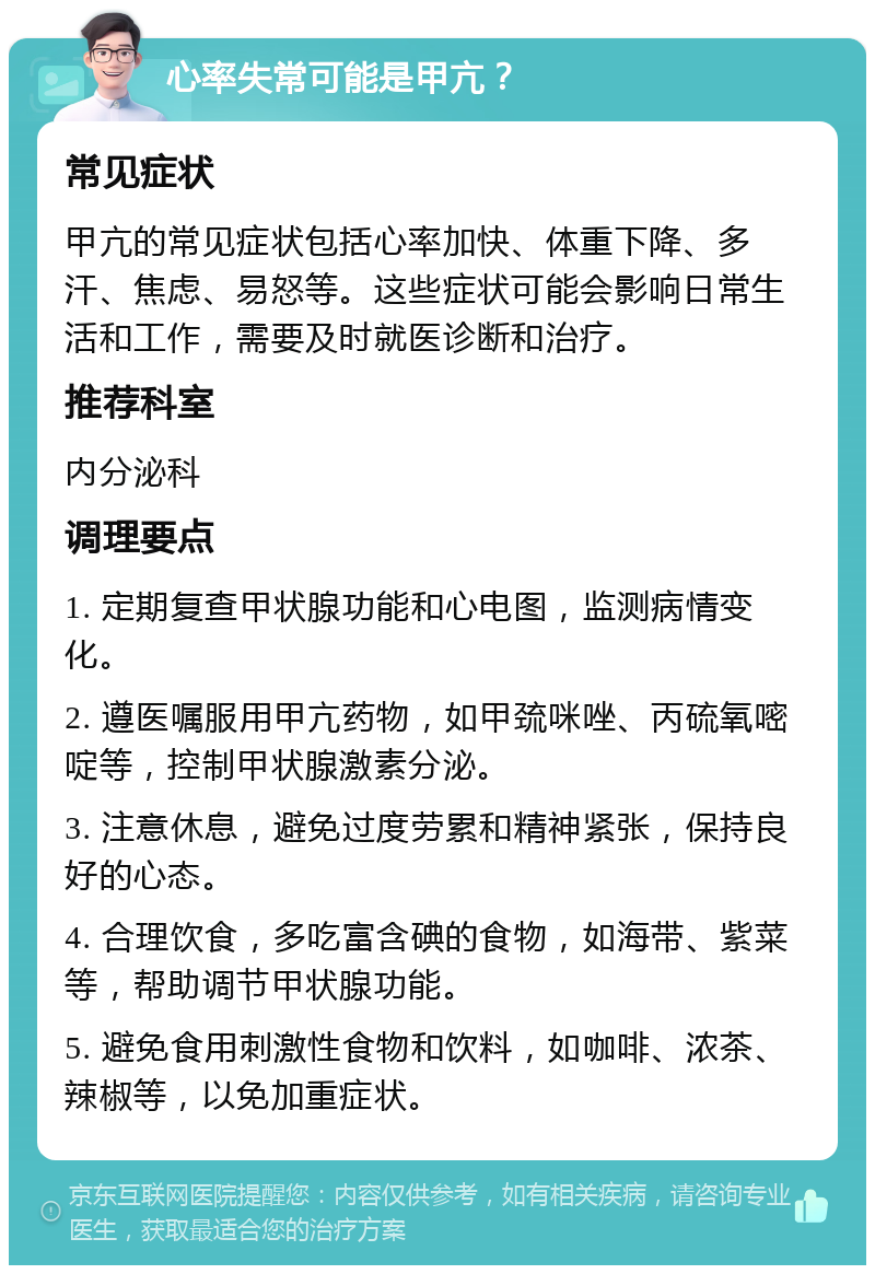 心率失常可能是甲亢？ 常见症状 甲亢的常见症状包括心率加快、体重下降、多汗、焦虑、易怒等。这些症状可能会影响日常生活和工作，需要及时就医诊断和治疗。 推荐科室 内分泌科 调理要点 1. 定期复查甲状腺功能和心电图，监测病情变化。 2. 遵医嘱服用甲亢药物，如甲巯咪唑、丙硫氧嘧啶等，控制甲状腺激素分泌。 3. 注意休息，避免过度劳累和精神紧张，保持良好的心态。 4. 合理饮食，多吃富含碘的食物，如海带、紫菜等，帮助调节甲状腺功能。 5. 避免食用刺激性食物和饮料，如咖啡、浓茶、辣椒等，以免加重症状。