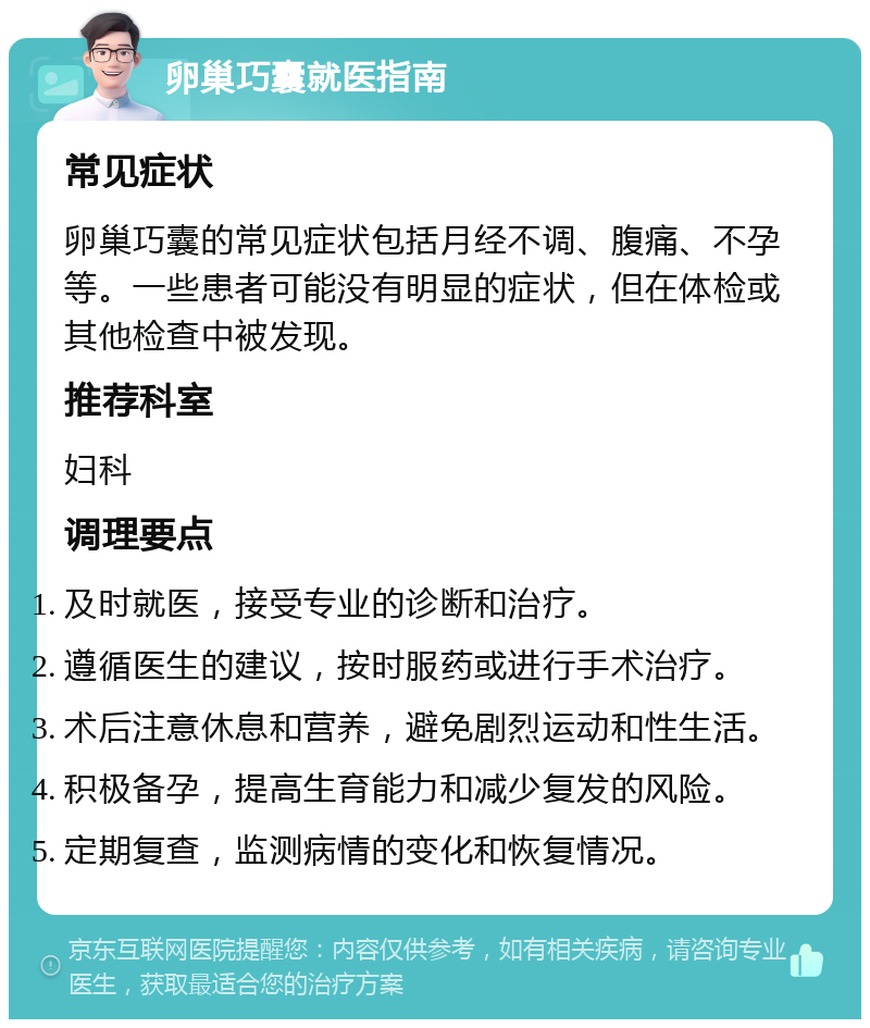 卵巢巧囊就医指南 常见症状 卵巢巧囊的常见症状包括月经不调、腹痛、不孕等。一些患者可能没有明显的症状，但在体检或其他检查中被发现。 推荐科室 妇科 调理要点 及时就医，接受专业的诊断和治疗。 遵循医生的建议，按时服药或进行手术治疗。 术后注意休息和营养，避免剧烈运动和性生活。 积极备孕，提高生育能力和减少复发的风险。 定期复查，监测病情的变化和恢复情况。