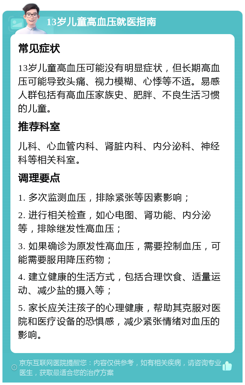 13岁儿童高血压就医指南 常见症状 13岁儿童高血压可能没有明显症状，但长期高血压可能导致头痛、视力模糊、心悸等不适。易感人群包括有高血压家族史、肥胖、不良生活习惯的儿童。 推荐科室 儿科、心血管内科、肾脏内科、内分泌科、神经科等相关科室。 调理要点 1. 多次监测血压，排除紧张等因素影响； 2. 进行相关检查，如心电图、肾功能、内分泌等，排除继发性高血压； 3. 如果确诊为原发性高血压，需要控制血压，可能需要服用降压药物； 4. 建立健康的生活方式，包括合理饮食、适量运动、减少盐的摄入等； 5. 家长应关注孩子的心理健康，帮助其克服对医院和医疗设备的恐惧感，减少紧张情绪对血压的影响。