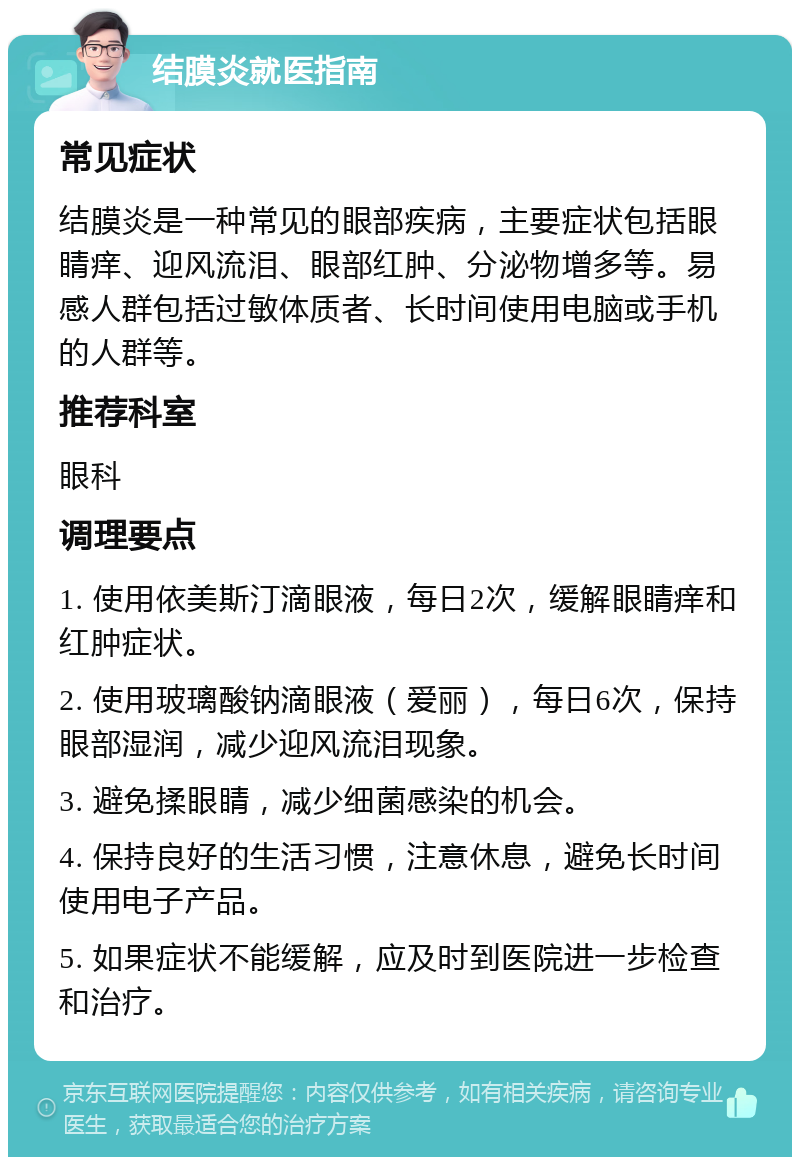 结膜炎就医指南 常见症状 结膜炎是一种常见的眼部疾病，主要症状包括眼睛痒、迎风流泪、眼部红肿、分泌物增多等。易感人群包括过敏体质者、长时间使用电脑或手机的人群等。 推荐科室 眼科 调理要点 1. 使用依美斯汀滴眼液，每日2次，缓解眼睛痒和红肿症状。 2. 使用玻璃酸钠滴眼液（爱丽），每日6次，保持眼部湿润，减少迎风流泪现象。 3. 避免揉眼睛，减少细菌感染的机会。 4. 保持良好的生活习惯，注意休息，避免长时间使用电子产品。 5. 如果症状不能缓解，应及时到医院进一步检查和治疗。