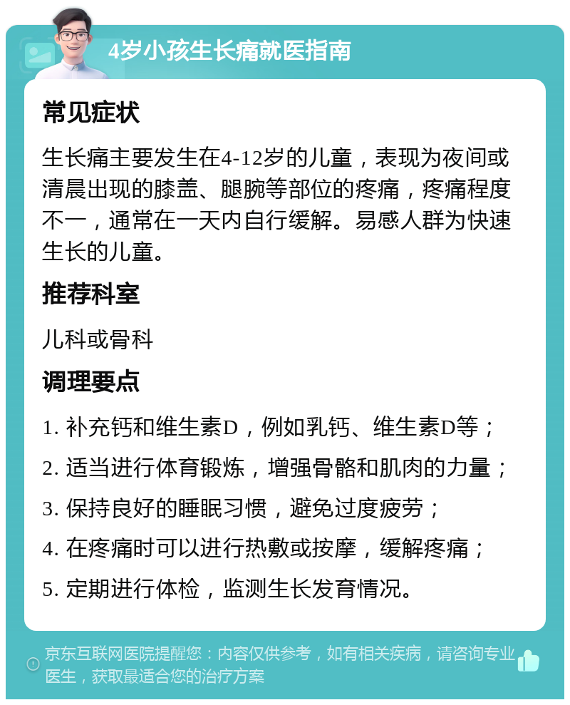 4岁小孩生长痛就医指南 常见症状 生长痛主要发生在4-12岁的儿童，表现为夜间或清晨出现的膝盖、腿腕等部位的疼痛，疼痛程度不一，通常在一天内自行缓解。易感人群为快速生长的儿童。 推荐科室 儿科或骨科 调理要点 1. 补充钙和维生素D，例如乳钙、维生素D等； 2. 适当进行体育锻炼，增强骨骼和肌肉的力量； 3. 保持良好的睡眠习惯，避免过度疲劳； 4. 在疼痛时可以进行热敷或按摩，缓解疼痛； 5. 定期进行体检，监测生长发育情况。