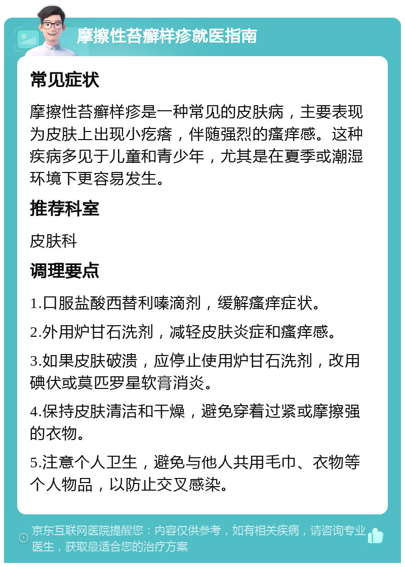 摩擦性苔癣样疹就医指南 常见症状 摩擦性苔癣样疹是一种常见的皮肤病，主要表现为皮肤上出现小疙瘩，伴随强烈的瘙痒感。这种疾病多见于儿童和青少年，尤其是在夏季或潮湿环境下更容易发生。 推荐科室 皮肤科 调理要点 1.口服盐酸西替利嗪滴剂，缓解瘙痒症状。 2.外用炉甘石洗剂，减轻皮肤炎症和瘙痒感。 3.如果皮肤破溃，应停止使用炉甘石洗剂，改用碘伏或莫匹罗星软膏消炎。 4.保持皮肤清洁和干燥，避免穿着过紧或摩擦强的衣物。 5.注意个人卫生，避免与他人共用毛巾、衣物等个人物品，以防止交叉感染。