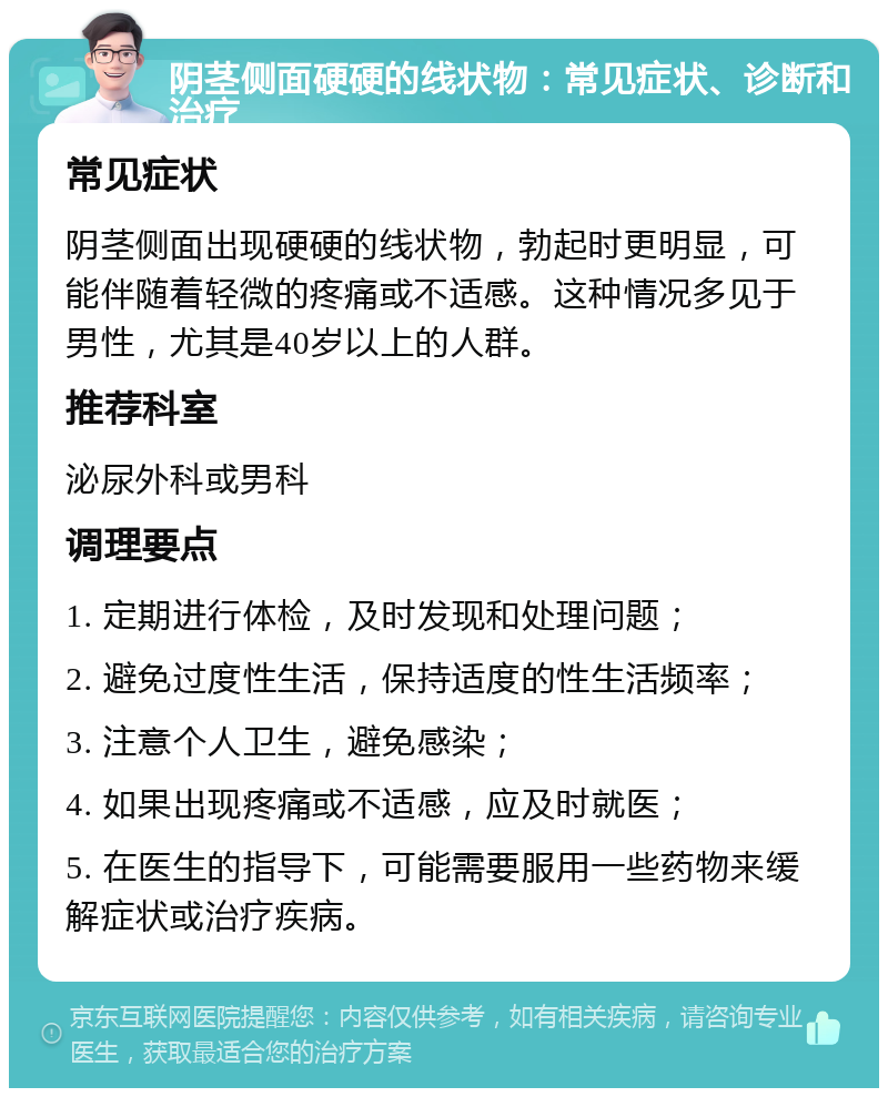 阴茎侧面硬硬的线状物：常见症状、诊断和治疗 常见症状 阴茎侧面出现硬硬的线状物，勃起时更明显，可能伴随着轻微的疼痛或不适感。这种情况多见于男性，尤其是40岁以上的人群。 推荐科室 泌尿外科或男科 调理要点 1. 定期进行体检，及时发现和处理问题； 2. 避免过度性生活，保持适度的性生活频率； 3. 注意个人卫生，避免感染； 4. 如果出现疼痛或不适感，应及时就医； 5. 在医生的指导下，可能需要服用一些药物来缓解症状或治疗疾病。