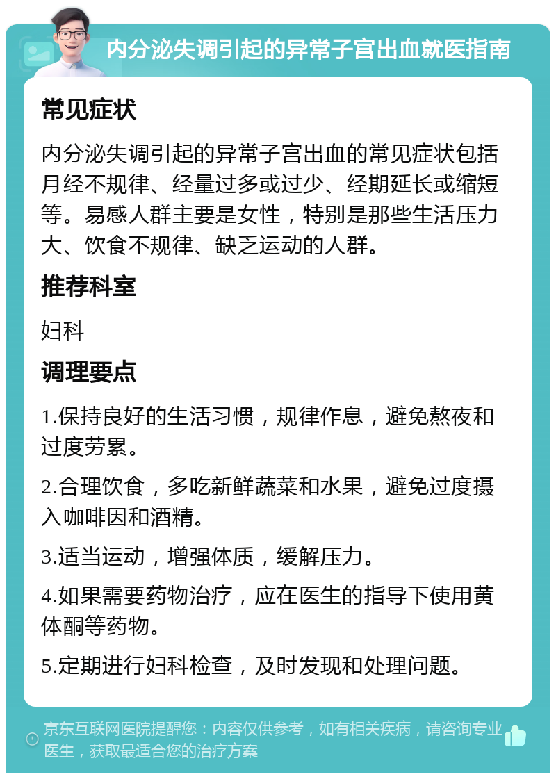 内分泌失调引起的异常子宫出血就医指南 常见症状 内分泌失调引起的异常子宫出血的常见症状包括月经不规律、经量过多或过少、经期延长或缩短等。易感人群主要是女性，特别是那些生活压力大、饮食不规律、缺乏运动的人群。 推荐科室 妇科 调理要点 1.保持良好的生活习惯，规律作息，避免熬夜和过度劳累。 2.合理饮食，多吃新鲜蔬菜和水果，避免过度摄入咖啡因和酒精。 3.适当运动，增强体质，缓解压力。 4.如果需要药物治疗，应在医生的指导下使用黄体酮等药物。 5.定期进行妇科检查，及时发现和处理问题。