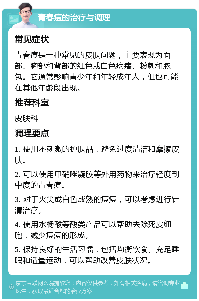 青春痘的治疗与调理 常见症状 青春痘是一种常见的皮肤问题，主要表现为面部、胸部和背部的红色或白色疙瘩、粉刺和脓包。它通常影响青少年和年轻成年人，但也可能在其他年龄段出现。 推荐科室 皮肤科 调理要点 1. 使用不刺激的护肤品，避免过度清洁和摩擦皮肤。 2. 可以使用甲硝唑凝胶等外用药物来治疗轻度到中度的青春痘。 3. 对于火尖或白色成熟的痘痘，可以考虑进行针清治疗。 4. 使用水杨酸等酸类产品可以帮助去除死皮细胞，减少痘痘的形成。 5. 保持良好的生活习惯，包括均衡饮食、充足睡眠和适量运动，可以帮助改善皮肤状况。