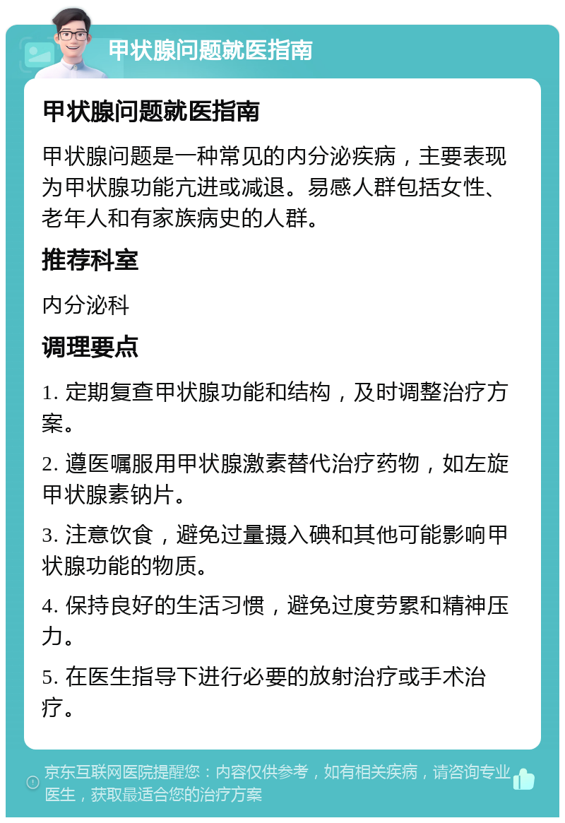 甲状腺问题就医指南 甲状腺问题就医指南 甲状腺问题是一种常见的内分泌疾病，主要表现为甲状腺功能亢进或减退。易感人群包括女性、老年人和有家族病史的人群。 推荐科室 内分泌科 调理要点 1. 定期复查甲状腺功能和结构，及时调整治疗方案。 2. 遵医嘱服用甲状腺激素替代治疗药物，如左旋甲状腺素钠片。 3. 注意饮食，避免过量摄入碘和其他可能影响甲状腺功能的物质。 4. 保持良好的生活习惯，避免过度劳累和精神压力。 5. 在医生指导下进行必要的放射治疗或手术治疗。