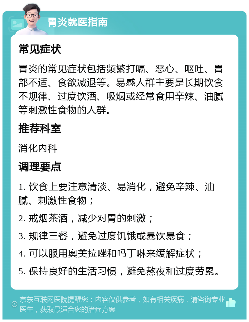 胃炎就医指南 常见症状 胃炎的常见症状包括频繁打嗝、恶心、呕吐、胃部不适、食欲减退等。易感人群主要是长期饮食不规律、过度饮酒、吸烟或经常食用辛辣、油腻等刺激性食物的人群。 推荐科室 消化内科 调理要点 1. 饮食上要注意清淡、易消化，避免辛辣、油腻、刺激性食物； 2. 戒烟茶酒，减少对胃的刺激； 3. 规律三餐，避免过度饥饿或暴饮暴食； 4. 可以服用奥美拉唑和吗丁啉来缓解症状； 5. 保持良好的生活习惯，避免熬夜和过度劳累。