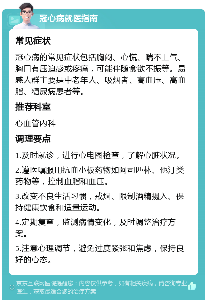 冠心病就医指南 常见症状 冠心病的常见症状包括胸闷、心慌、喘不上气、胸口有压迫感或疼痛，可能伴随食欲不振等。易感人群主要是中老年人、吸烟者、高血压、高血脂、糖尿病患者等。 推荐科室 心血管内科 调理要点 1.及时就诊，进行心电图检查，了解心脏状况。 2.遵医嘱服用抗血小板药物如阿司匹林、他汀类药物等，控制血脂和血压。 3.改变不良生活习惯，戒烟、限制酒精摄入、保持健康饮食和适量运动。 4.定期复查，监测病情变化，及时调整治疗方案。 5.注意心理调节，避免过度紧张和焦虑，保持良好的心态。