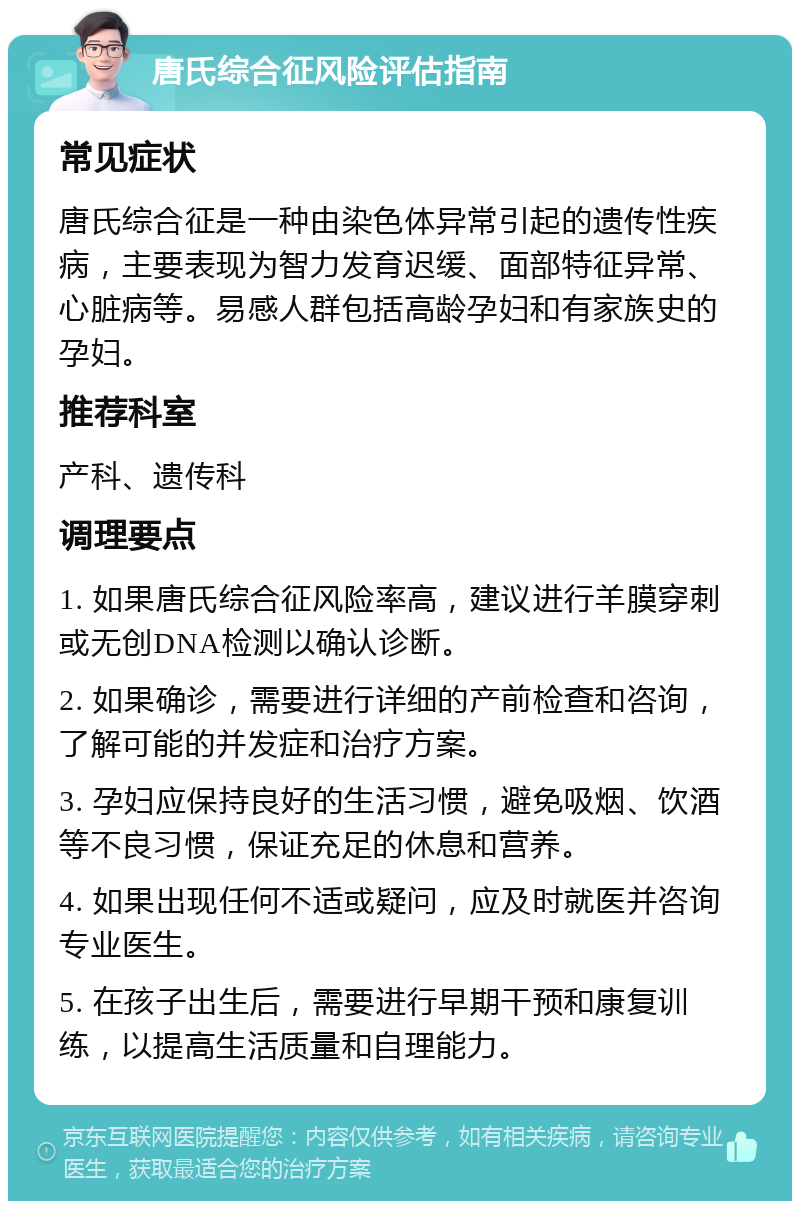 唐氏综合征风险评估指南 常见症状 唐氏综合征是一种由染色体异常引起的遗传性疾病，主要表现为智力发育迟缓、面部特征异常、心脏病等。易感人群包括高龄孕妇和有家族史的孕妇。 推荐科室 产科、遗传科 调理要点 1. 如果唐氏综合征风险率高，建议进行羊膜穿刺或无创DNA检测以确认诊断。 2. 如果确诊，需要进行详细的产前检查和咨询，了解可能的并发症和治疗方案。 3. 孕妇应保持良好的生活习惯，避免吸烟、饮酒等不良习惯，保证充足的休息和营养。 4. 如果出现任何不适或疑问，应及时就医并咨询专业医生。 5. 在孩子出生后，需要进行早期干预和康复训练，以提高生活质量和自理能力。