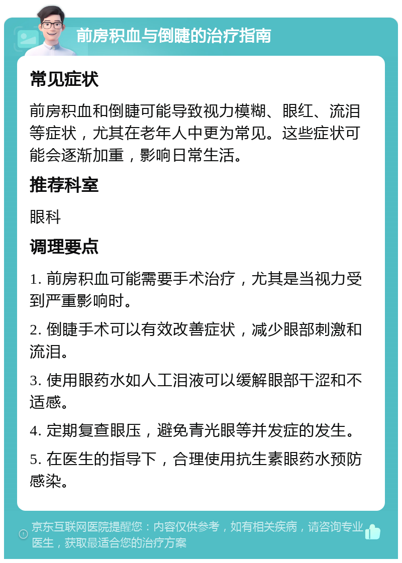 前房积血与倒睫的治疗指南 常见症状 前房积血和倒睫可能导致视力模糊、眼红、流泪等症状，尤其在老年人中更为常见。这些症状可能会逐渐加重，影响日常生活。 推荐科室 眼科 调理要点 1. 前房积血可能需要手术治疗，尤其是当视力受到严重影响时。 2. 倒睫手术可以有效改善症状，减少眼部刺激和流泪。 3. 使用眼药水如人工泪液可以缓解眼部干涩和不适感。 4. 定期复查眼压，避免青光眼等并发症的发生。 5. 在医生的指导下，合理使用抗生素眼药水预防感染。