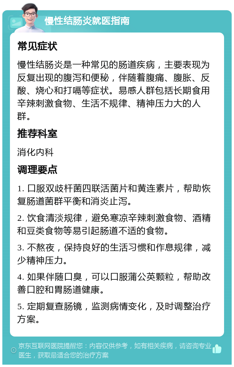 慢性结肠炎就医指南 常见症状 慢性结肠炎是一种常见的肠道疾病，主要表现为反复出现的腹泻和便秘，伴随着腹痛、腹胀、反酸、烧心和打嗝等症状。易感人群包括长期食用辛辣刺激食物、生活不规律、精神压力大的人群。 推荐科室 消化内科 调理要点 1. 口服双歧杆菌四联活菌片和黄连素片，帮助恢复肠道菌群平衡和消炎止泻。 2. 饮食清淡规律，避免寒凉辛辣刺激食物、酒精和豆类食物等易引起肠道不适的食物。 3. 不熬夜，保持良好的生活习惯和作息规律，减少精神压力。 4. 如果伴随口臭，可以口服蒲公英颗粒，帮助改善口腔和胃肠道健康。 5. 定期复查肠镜，监测病情变化，及时调整治疗方案。