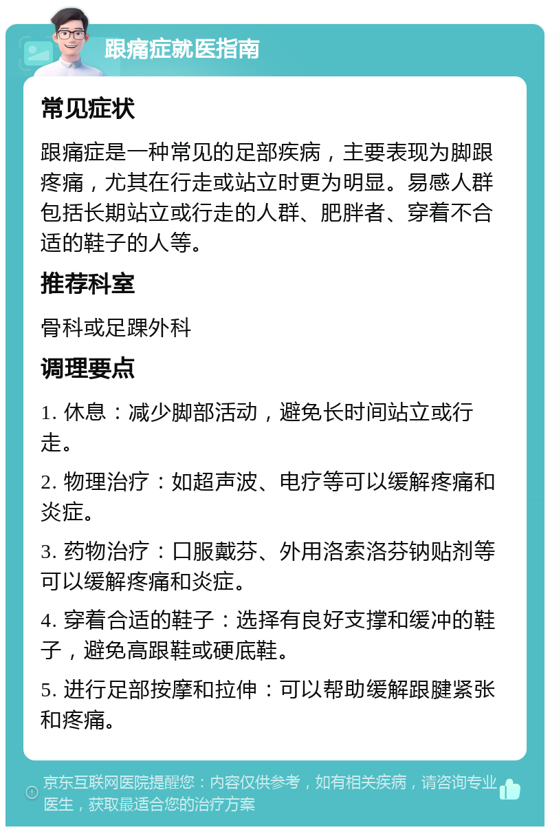 跟痛症就医指南 常见症状 跟痛症是一种常见的足部疾病，主要表现为脚跟疼痛，尤其在行走或站立时更为明显。易感人群包括长期站立或行走的人群、肥胖者、穿着不合适的鞋子的人等。 推荐科室 骨科或足踝外科 调理要点 1. 休息：减少脚部活动，避免长时间站立或行走。 2. 物理治疗：如超声波、电疗等可以缓解疼痛和炎症。 3. 药物治疗：口服戴芬、外用洛索洛芬钠贴剂等可以缓解疼痛和炎症。 4. 穿着合适的鞋子：选择有良好支撑和缓冲的鞋子，避免高跟鞋或硬底鞋。 5. 进行足部按摩和拉伸：可以帮助缓解跟腱紧张和疼痛。