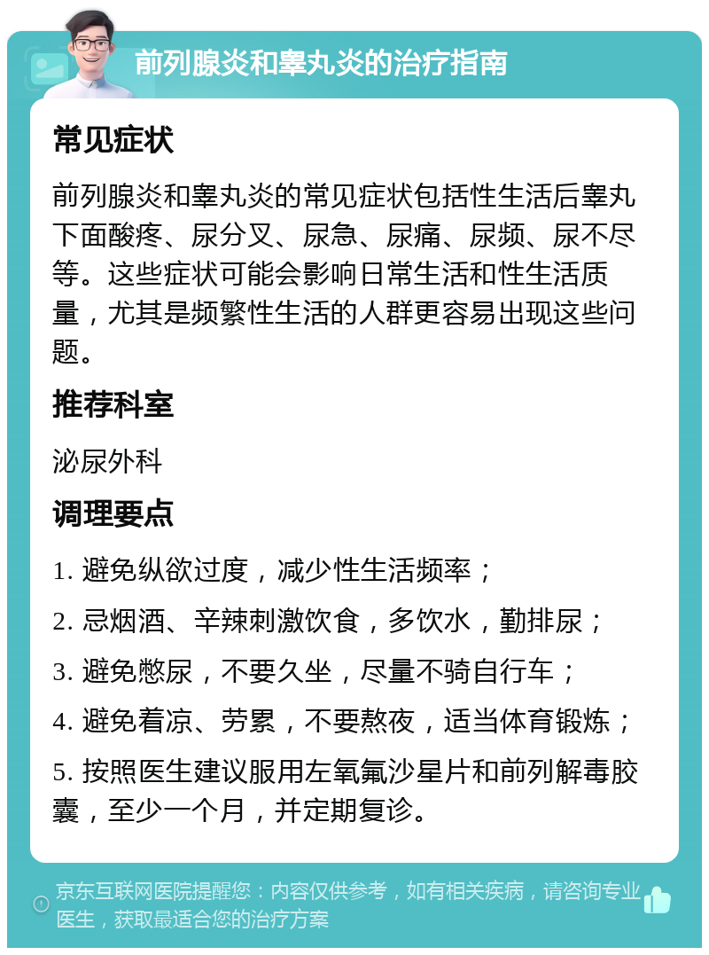 前列腺炎和睾丸炎的治疗指南 常见症状 前列腺炎和睾丸炎的常见症状包括性生活后睾丸下面酸疼、尿分叉、尿急、尿痛、尿频、尿不尽等。这些症状可能会影响日常生活和性生活质量，尤其是频繁性生活的人群更容易出现这些问题。 推荐科室 泌尿外科 调理要点 1. 避免纵欲过度，减少性生活频率； 2. 忌烟酒、辛辣刺激饮食，多饮水，勤排尿； 3. 避免憋尿，不要久坐，尽量不骑自行车； 4. 避免着凉、劳累，不要熬夜，适当体育锻炼； 5. 按照医生建议服用左氧氟沙星片和前列解毒胶囊，至少一个月，并定期复诊。