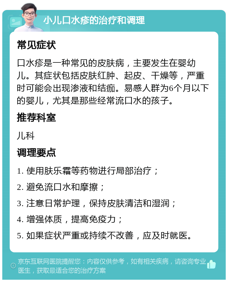 小儿口水疹的治疗和调理 常见症状 口水疹是一种常见的皮肤病，主要发生在婴幼儿。其症状包括皮肤红肿、起皮、干燥等，严重时可能会出现渗液和结痂。易感人群为6个月以下的婴儿，尤其是那些经常流口水的孩子。 推荐科室 儿科 调理要点 1. 使用肤乐霜等药物进行局部治疗； 2. 避免流口水和摩擦； 3. 注意日常护理，保持皮肤清洁和湿润； 4. 增强体质，提高免疫力； 5. 如果症状严重或持续不改善，应及时就医。