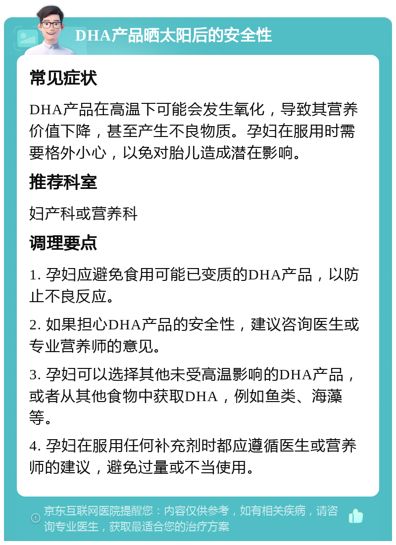 DHA产品晒太阳后的安全性 常见症状 DHA产品在高温下可能会发生氧化，导致其营养价值下降，甚至产生不良物质。孕妇在服用时需要格外小心，以免对胎儿造成潜在影响。 推荐科室 妇产科或营养科 调理要点 1. 孕妇应避免食用可能已变质的DHA产品，以防止不良反应。 2. 如果担心DHA产品的安全性，建议咨询医生或专业营养师的意见。 3. 孕妇可以选择其他未受高温影响的DHA产品，或者从其他食物中获取DHA，例如鱼类、海藻等。 4. 孕妇在服用任何补充剂时都应遵循医生或营养师的建议，避免过量或不当使用。